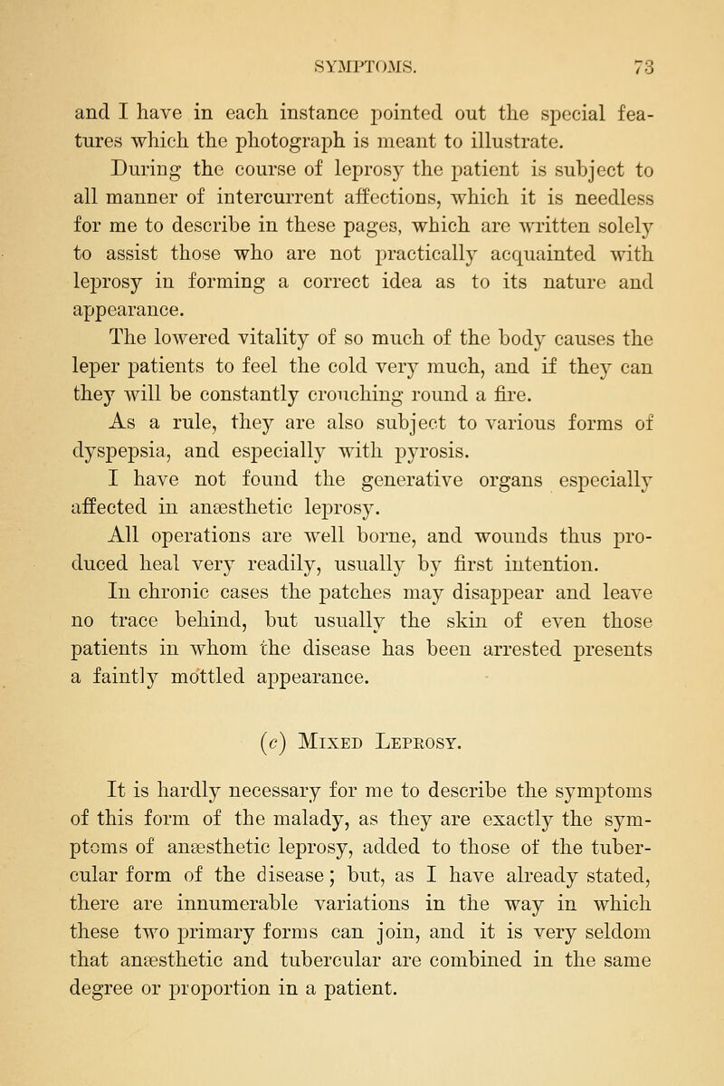 and I have in each instance pointed out the special fea- tures which the photograph is meant to illustrate. During the course of leprosy the patient is subject to all manner of intercurrent affections, which it is needless for me to describe in these pages, which are written solely to assist those who are not practically acquainted with leprosy in forming a correct idea as to its nature and appearance. The lowered vitality of so much of the body causes the leper patients to feel the cold very much, and if they can they will be constantly crouching round a fire. As a rule, they are also subject to various forms of dyspepsia, and especially with pyrosis. I have not found the generative organs especially affected in ansesthetic leprosy. All operations are well borne, and wounds thus pro- duced heal very readily, usually by first intention. In chronic cases the patches may disappear and leave no trace behind, but usually the skin of even those patients in whom the disease has been arrested presents a faintly mottled appearance. (c) Mixed Leprosy. It is hardly necessary for me to describe the symptoms of this form of the malady, as they are exactly the sym- ptoms of angesthetic leprosy, added to those of the tuber- cular form of the disease; but, as I have already stated, there are innumerable variations in the way in which these two primary forms can join, and it is very seldom that anaesthetic and tubercular are combined in the same degree or proportion in a patient.