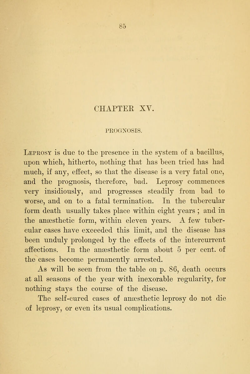 CHAPTER XY. PROGNOSIS. Leprosy is due to the presence in tlie system of a bacillus, upon which, hitherto, nothing that has been tried has had much, if any, effect, so that the disease is a very fatal one, and the prognosis, therefore, bad. Leprosy commences very insidiously, and progresses steadily from bad to worse, and on to a fatal termination. In the tubercular form death usually takes place within eight years ; and in the ansesthetic form, within eleven years. A few tuber- cular cases have exceeded this limit, and the disease has been unduly prolonged by the effects of the intercurrent affections. In the anaesthetic form about 5 per cent, of the cases become permanently arrested. As will be seen from the table on p. 86, death occurs at all seasons of the year with inexorable regularity, for nothing stays the course of the disease. The self-cured cases of anaesthetic leprosy do not die of leprosy, or even its usual complications.