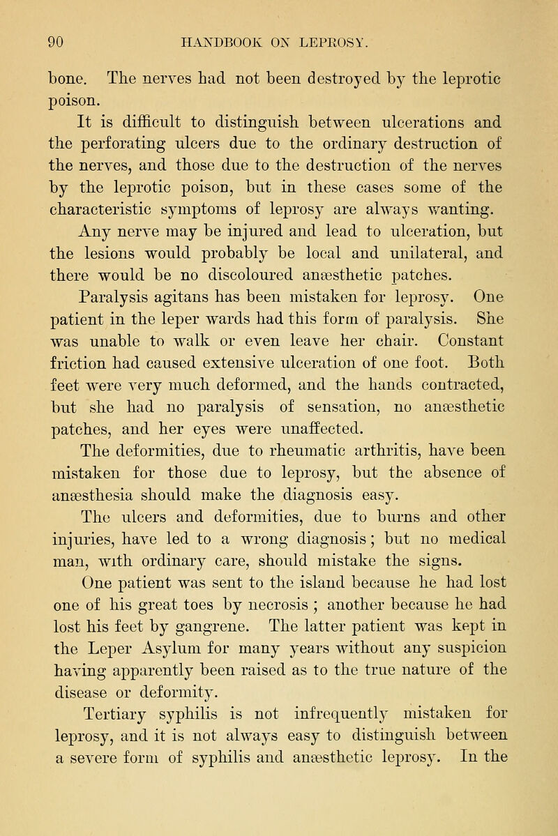 bone. The nerves had not been destroyed by the le^orotic poison. It is difficult to distinguish between ulcerations and the perforating ulcers due to the ordinary destruction of the nerves, and those due to the destruction of the nerves by the leprotic poison, but in these cases some of the characteristic symptoms of leprosy are always vfanting. Any nerve may be injured and lead to ulceration, but the lesions would probably be local and unilateral, and there would be no discoloured anaesthetic patches. Paralysis agitans has been mistaken for leprosy. One patient in the leper wards had this form of paralysis. She was unable to walk or even leave her chair. Constant friction had caused extensive ulceration of one foot. Both feet were very much deformed, and the hands contracted, but she had no paralysis of sensation, no anaesthetic patches, and her eyes were unaffected. The deformities, due to rheumatic arthritis, have been mistaken for those due to leprosy, but the absence of anaesthesia should make the diagnosis easy. The ulcers and deformities, due to burns and other injuries, have led to a wrong diagnosis; but no medical man, with ordinary care, should mistake the signs. One patient was sent to the island because he had lost one of his great toes by necrosis ; another because he had lost his feet by gangrene. The latter patient was kept in the Leper Asylum for many years without any suspicion having apparently been raised as to the true nature of the disease or deformity. Tertiary syphilis is not infrequently mistaken for leprosy, and it is not always easy to distinguish between a severe form of syphilis and anaesthetic leprosy. In the