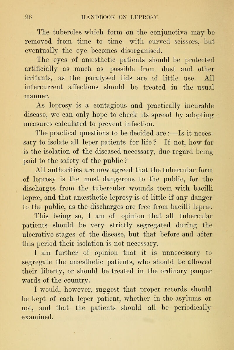 The tubercles which form on the conjunctiva may be removed from time to time with curved scissors, but eventually the eye becomes disorganised. The eyes of anaesthetic patients .should be protected artificially as much as possible from dust and other irritants, as the paralysed lids are of little use. All intercurrent affections should be treated in the usual manner. As leprosy is a contagious and practically incurable disease, we can only hope to check its spread by adopting measures calculated to prevent infection. The j)ractical questions to be decided are :—Is it neces- sary to isolate all leper patients for life ? If not, how far is the isolation of the diseased necessary, due regard being paid to the safety of the public ? All authorities are now agreed that the tubercular form of leprosy is the most dangerous to the public, for the discharges from the tubercular wounds teem with bacilli leprae, and that anaesthetic leprosy is of little if any danger to the public, as the discharges are free from bacilli lejDrae. This being so, I am of opinion that all tubercular patients should be very strictly segregated during the ulcerative stages of the disease, but that before and after this period their isolation is not necessary. I am further of opinion that it is unnecessary to segregate the anaesthetic patients, who should be allowed their liberty, or should be treated in the ordinary pauper wards of the country. I would, however, suggest that proper records should be kept of each leper patient, whether in the asylums or not, and that the patients should all be periodically examined.