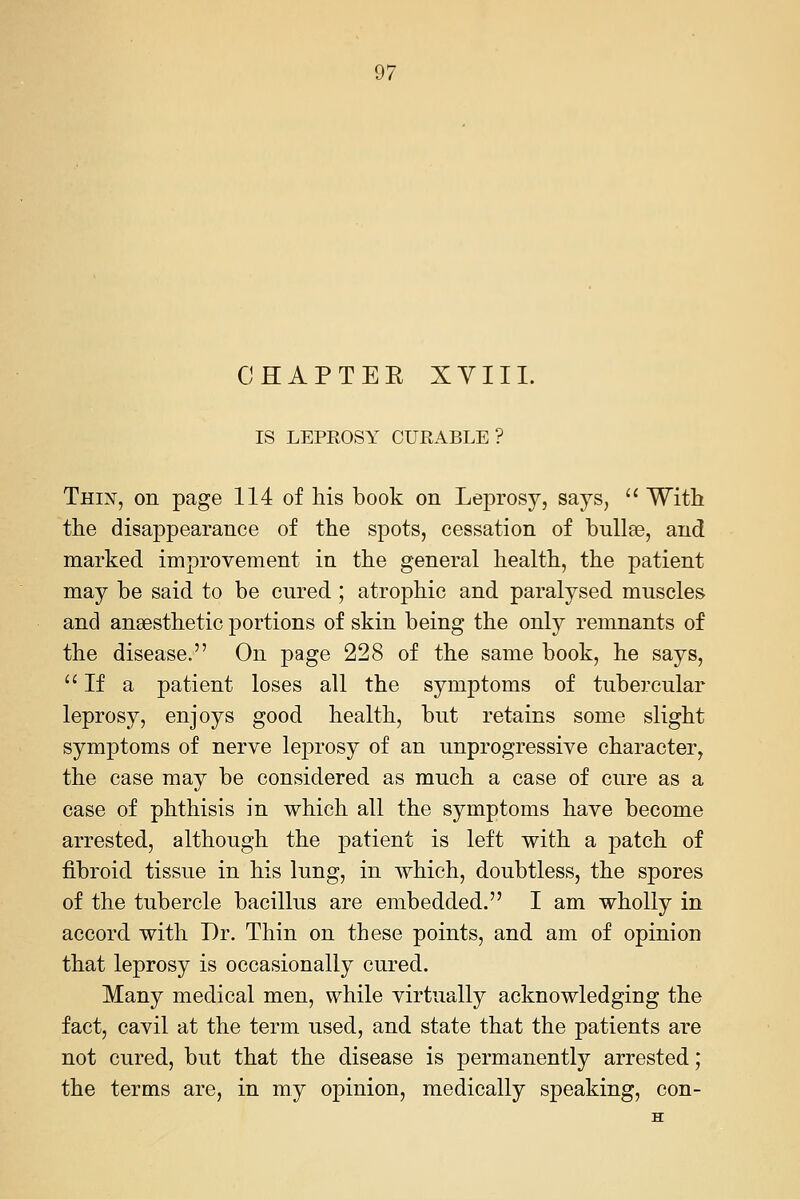 CHAPTEE XYIII. IS LEPEOSY CURABLE? Thin, on page 114 of his book on Leprosy, says, '' With the disappearance of the spots, cessation of bulleB, and marked improvement in the general health, the patient may be said to be cured ; atrophic and paralysed muscles and anaesthetic portions of skin being the only remnants of the disease. On page 228 of the same book, he says, ''If a patient loses all the symptoms of tubercular leprosy, enjoys good health, but retains some slight symptoms of nerve leprosy of an unprogressive character, the case may be considered as much a case of cure as a case of phthisis in which all the symptoms have become arrested, although the patient is left with a patch of fibroid tissue in his lung, in which, doubtless, the spores of the tubercle bacillus are embedded. I am wholly in accord with Dr. Thin on these points, and am of opinion that leprosy is occasionally cured. Many medical men, while virtually acknowledging the fact, cavil at the term used, and state that the patients are not cured, but that the disease is permanently arrested; the terms are, in my opinion, medically speaking, con-