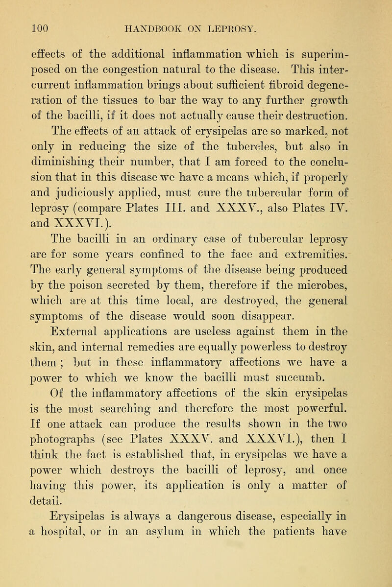 effects of the additional inflammation which, is superim- posed on the congestion natural to the disease. This inter- current inflammation brings about suflicient fibroid degene- ration of the tissues to bar the way to any further growth of the bacilli, if it does not actually cause their destruction. The effects of an attack of erysipelas are so marked, not only in reducing the size of the tubercles, but also in diminishing their number, that I am forced to the conclu- sion that in this disease we have a means which, if properly and judiciously applied, must cure the rubercular form of leprosy (compare Plates III. and XXXV., also Plates lY. and XXXYL). The bacilli in an ordinary case of tubercular leprosy are for some years confined to the face and extremities. The early general symptoms of the disease being produced by the poison secreted by them, therefore if the microbes, which are at this time local, are destroyed, the general symptoms of the disease would soon disappear. External applications are useless against them in the skin, and internal remedies are equally powerless to destroy them ; but in these inflammatory affections we have a power to which we know the bacilli must succumb. Of the inflammatory affections of the skin erysipelas is the most searching and therefore the most powerful. If one attack can produce the results shown in the two photographs (see Plates XXXY. and XXXYI.), then I think the fact is established that, in erysipelas we have a power which destroys the bacilli of leprosy, and once having this power, its application is only a matter of detail. Erysipelas is always a dangerous disease, especially in a hospital, or in an asylum in which the patients have