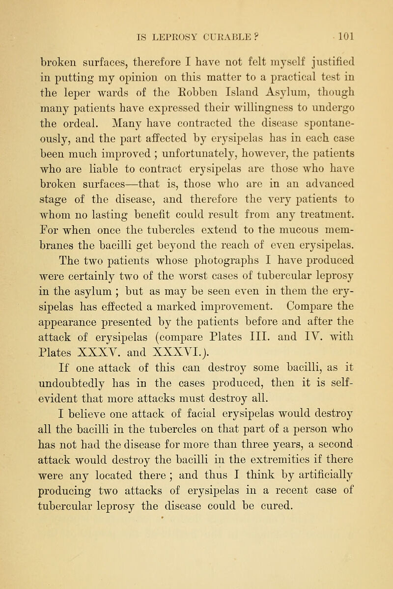 broken surfaces, therefore I have not felt myself justified in putting my 023inioD on this matter to a practical test in the leper wards of the Eobben Island Asylum, though many patients have expressed their willingness to undergo the ordeal. Many have contracted the disease spontane- ously, and the part affected by erysipelas has in each case been much improved ; unfortunately, however, the patients who are liable to contract erysipelas are those who have broken surfaces—that is, those who are in an advanced stage of the disease, and therefore the very patients to whom no lasting benefit could result from any treatment. For when once the tubercles extend to the mucous mem- branes the bacilli get beyond the reach of even erysipelas. The two patients whose photographs I have produced were certainly two of the worst cases of tubercular leprosy in the asylum ; but as may be seen even in them the ery- sipelas has effected a marked improvement. Compare the appearance presented by the patients before and after the attack of erysipelas (compare Plates III. and TV. with Plates XXXY. and XXXYI.j. If one attack of this can destroy some bacilli, as it undoubtedly has in the cases produced, then it is self- evident that more attacks must destroy all. I believe one attack of facial erysipelas would destroy all the bacilli in the tubercles on that part of a person who has not had the disease for more than three years, a second attack would destroy the bacilli in the extremities if there were any located there ; and thus I think by artificially producing two attacks of erysipelas in a recent case of tubercular leprosy the disease could be cured.