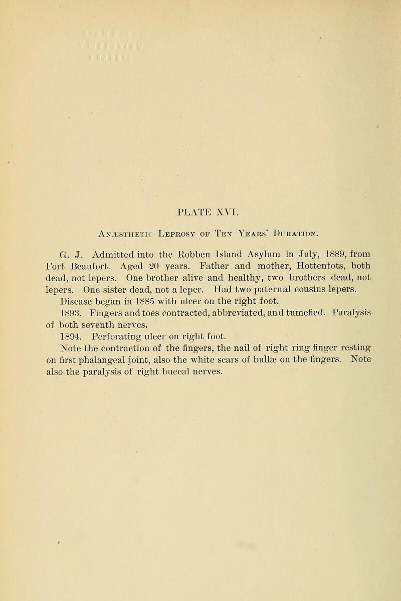 AN.qjSTHETic Leprosy of Ten Years' Duration. G. J. Admitted into the Robben Island Asylum in July, 1889, from Fort Beaufort. Aged 20 years. Father and mother, Hottentots, both dead, not lepers. One brother alive and healthy, two brothers dead, not lepers. One sister dead, not a leper. Had two paternal cousins lepers. Disease began in 1885 with ulcer on the right foot. 1893. Fingers and toes contracted, abbreviated, and tumefied. Paralysis of both seventh nerves. 1894. Perforating ulcer on right foot. Note the contraction of the fingers, the nail of right ring finger resting on first phalangeal joint, also the white scars of buUge on the fingers. Note also the paralysis of right buccal nerves.