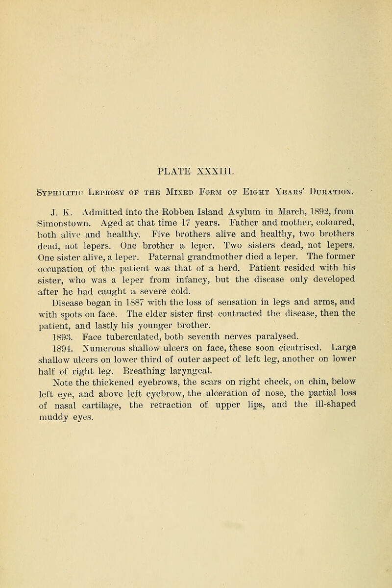 Syphilitic Leprosy of the Mixed Form of Eight Years' Duration. J. K. Admitted into the Eobben Island Asylum in March, 1892, from Simonstown. Aged at that time 17 years. Father and mother, coloured, both alive and healthy. Five brothers alive and healthy, two brothers dead, not lepers. One brother a leper. Two sisters dead, not lepers. One sister alive, a leper. Paternal gi'andmother died a leper. The former occupation of the patient was that of a herd. Patient resided with his sister, who was a leper from infancy, but the disease only developed after he had caught a severe cold. Disease began in 1887 with the loss of sensation in legs and arms, and with spots on face. The elder sister first contracted the disease, then the patient, and lastly his younger brother. 1893. Face tuberculated, both seventh nerves paralysed. 1894. Numerous shallow ulcers on face, these soon cicatrised. Large shallow ulcers on lower third of outer aspect of left leg, another on lower half of right leg. Breathing laryngeal. Note the thickened eyebrows, the scars on right cheek, on chin, below left eye, and above left eyebrow, the ulceration of nose, the partial loss of nasal cartilage, the retraction of upper lips, and the ill-shaped muddy eyes.