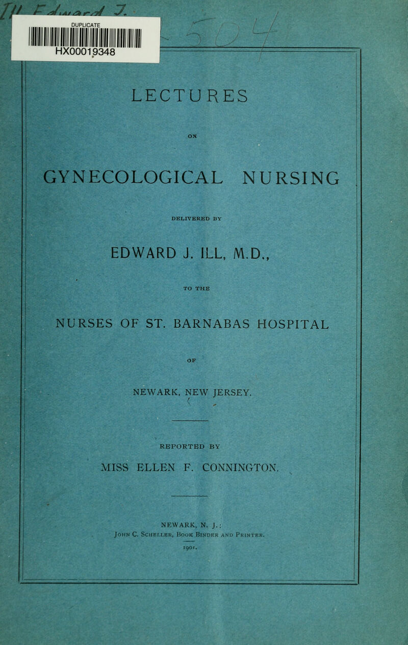 If' ^^^tAJiA jr^af rJ. HX00019348 LECTURES GYNECOLOGICAL NURSING DELIVERED BY EDWARD J. ILL, M.D„ NURSES OF ST. BARNABAS HOSPITAL NEWARK, NEW JERSEY. REPORTED BY MISS ELLEN F. CONNINGTON. NEWARK, N. J.: John C. SciiErxER, Hook Binder and Printer.