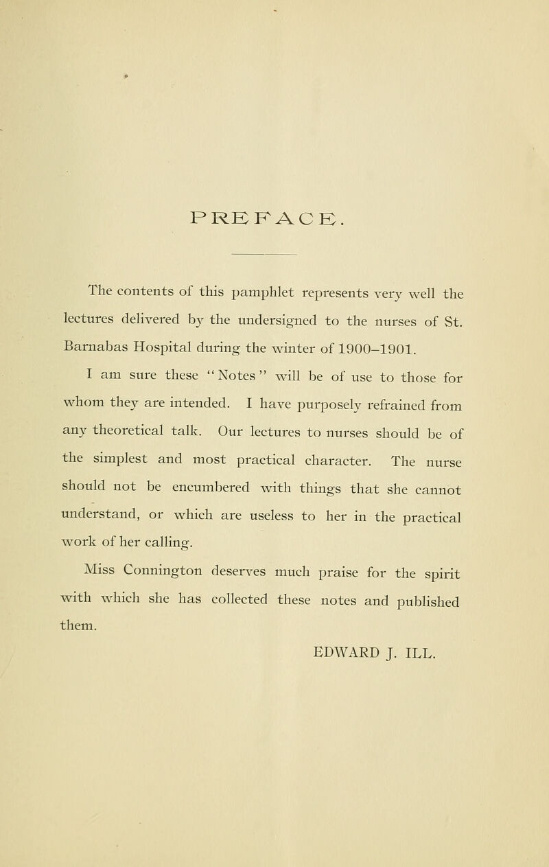 PRKKACK. The contents of this pamphlet represents very well the lectures delivered by the undersigned to the nurses of St. Barnabas Hospital during the winter of 1900-1901. I am sure these ''Notes will be of use to those for whom they are intended. I have purposely refrained from any theoretical talk. Our lectures to nurses should be of the simplest and most practical character. The nurse should not be encumbered with things that she cannot understand, or which are useless to her in the practical work of her calling. Miss Connington deserves much praise for the spirit with which she has collected these notes and published them. EDWARD J. ILL.