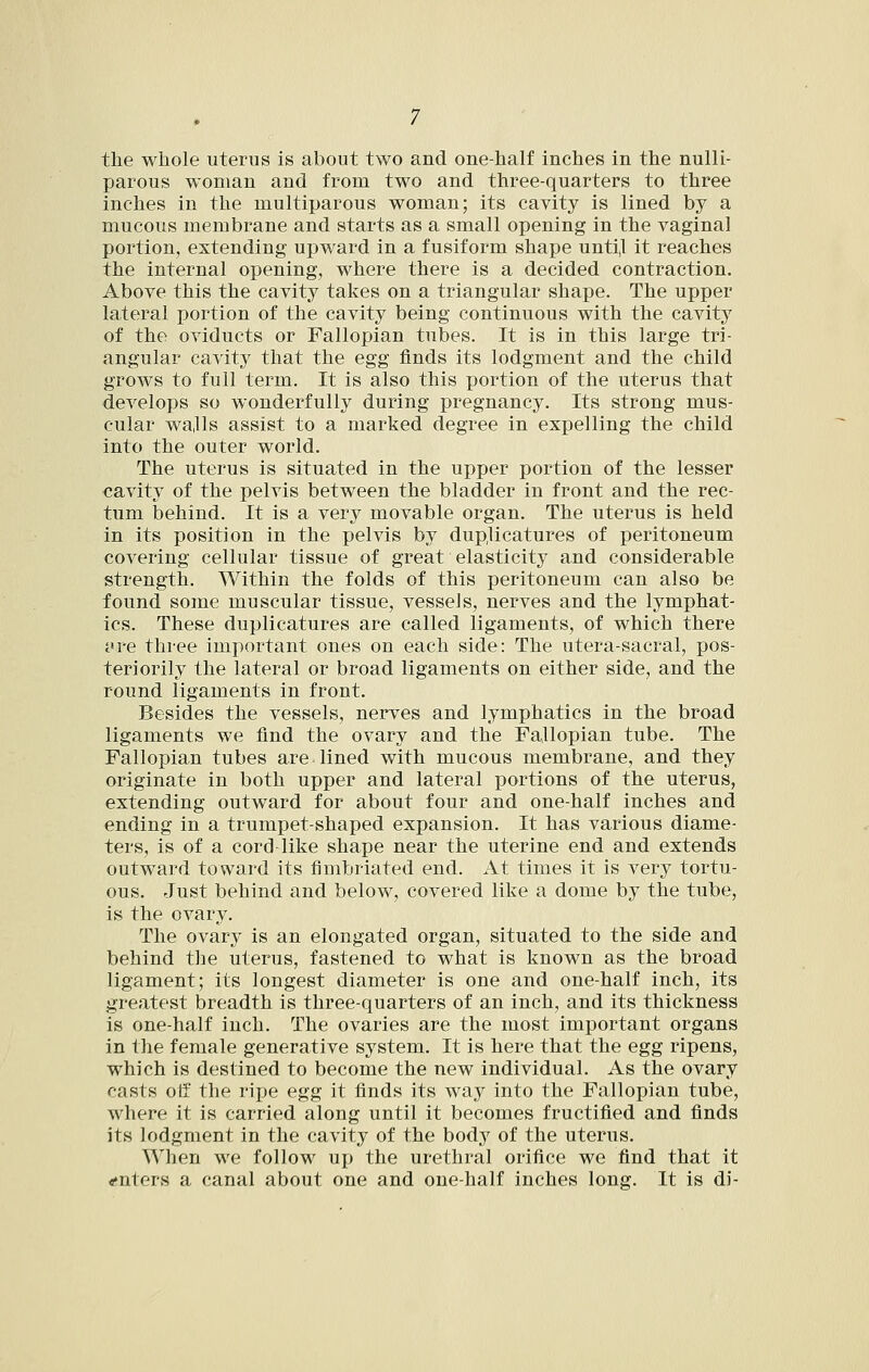 parous woman and from two and three-quarters to three inches in the multiparous woman; its cavity is lined by a mucous membrane and starts as a small opening in the vaginal portion, extending upward in a fusiform shape unti,l it reaches the internal opening, where there is a decided contraction. Above this the cavity takes on a triangular shape. The upper lateral portion of the cavity being continuous with the cavity of the oviducts or Fallopian tubes. It is in this large tri- angular cavity that the egg finds its lodgment and the child grows to full term. It is also this portion of the uterus that develops so wonderfully during pregnancy. Its strong mus- cular wa,lls assist to a marked degree in expelling the child into the outer world. The uterus is situated in the upper portion of the lesser cavity of the pelvis between the bladder in front and the rec- tum behind. It is a very movable organ. The uterus is held in its position in the pelvis by duplicatures of peritoneum covering cellular tissue of great elasticity and considerable strength. Within the folds of this peritoneum can also be found some muscular tissue, vessels, nerves and the lymphat- ics. These duplicatures are called ligaments, of which there i«re three important ones on each side: The utera-sacral, pos- ter! orily the lateral or broad ligaments on either side, and the round ligaments in front. Besides the vessels, nerves and lymphatics in the broad ligaments we find the ovary and the Fallopian tube. The Fallopian tubes are lined with mucous membrane, and they originate in both upper and lateral portions of the uterus, extending outward for about four and one-half inches and ending in a trumpet-shaped expansion. It has various diame- ters, is of a cord like shape near the uterine end and extends outward toward its fimbriated end. At times it is very tortu- ous. Just behind and below, covered like a dome by the tube, is the ovary. The ovary is an elongated organ, situated to the side and behind the uterus, fastened to what is known as the broad ligament; its longest diameter is one and one-half inch, its greatest breadth is three-quarters of an inch, and its thickness is one-half inch. The ovaries are the most important organs in the female generative system. It is here that the egg ripens, which is destined to become the new individual. As the ovary casts oil' the ripe egg it finds its way into the Fallopian tube, where it is carried along until it becomes fructified and finds its lodgment in the cavity of the bodj^ of the uterus. When we follow up the urethral orifice we find that it enters a canal about one and one-half inches long. It is di-