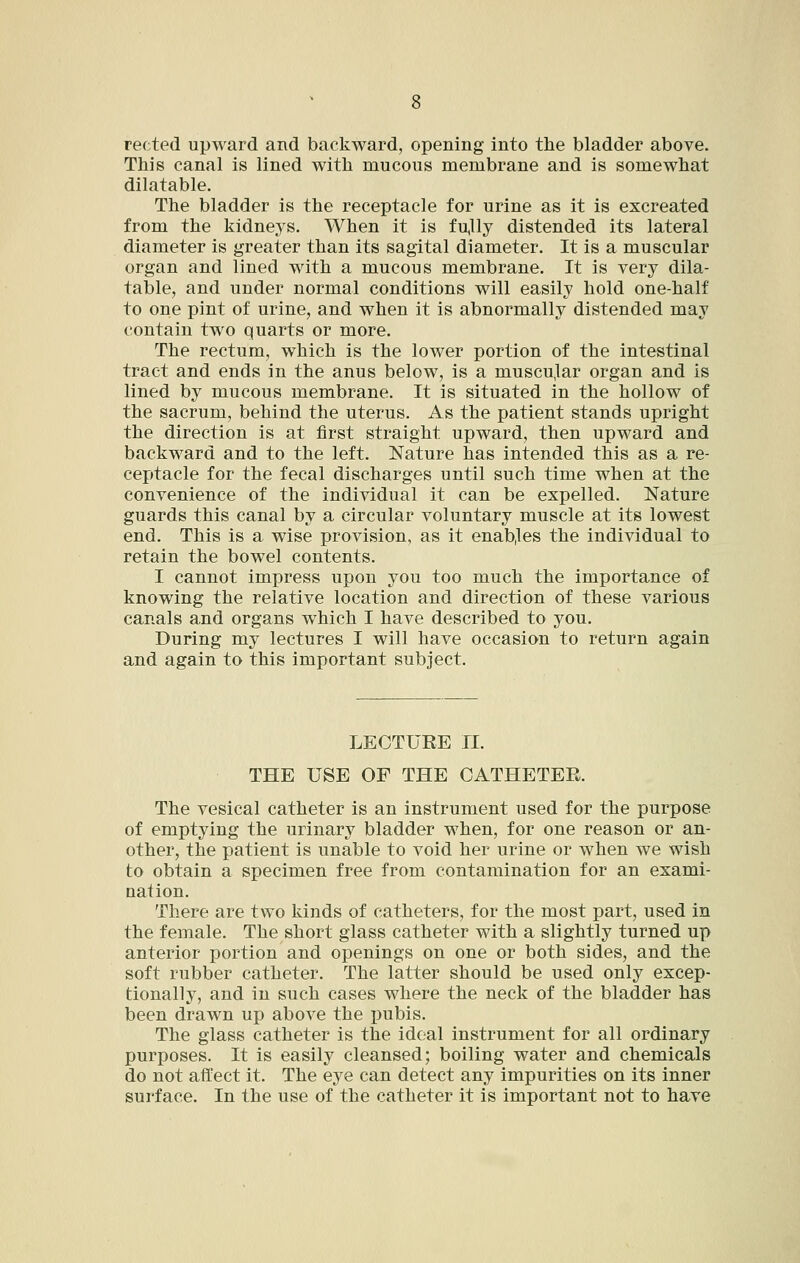 rec ted upward and backward, opening into the bladder above. This canal is lined with mucous membrane and is somewhat dilatable. The bladder is the receptacle for urine as it is excreated from the kidneys. When it is fu,lly distended its lateral diameter is greater than its sagital diameter. It is a muscular organ and lined with a mucous membrane. It is very dila- table, and under normal conditions will easily hold one-half to one pint of urine, and when it is abnormally distended may contain two quarts or more. The rectum, which is the lower portion of the intestinal tract and ends in the anus below, is a muscu,lar organ and is lined by mucous membrane. It is situated in the hollow of the sacrum, behind the uterus. As the patient stands upright the direction is at first straight upward, then upward and backward and to the left. Nature has intended this as a re- ceptacle for the fecal discharges until such time when at the convenience of the individual it can be expelled. Nature guards this canal by a circular voluntary muscle at its lowest end. This is a wise provision, as it enables the individual to retain the bowel contents. I cannot impress upon you too much the importance of knowing the relative location and direction of these various canals and organs which I have described to you. During my lectures I will have occasion to return again and again to this important subject. LECTURE 11. THE USE OF THE CATHETER. The vesical catheter is an instrument used for the purpose of emptying the urinary bladder when, for one reason or an- other, the patient is unable to void her urine or when we wish to obtain a specimen free from contamination for an exami- nation. There are two kinds of catheters, for the most part, used in the female. The short glass catheter with a slightly turned up anterior portion and openings on one or both sides, and the soft rubber catheter. The latter should be used only excep- tionally, and in such cases where the neck of the bladder has been drawn up above the pubis. The glass catheter is the ideal instrument for all ordinary purposes. It is easily cleansed; boiling water and chemicals do not affect it. The eye can detect any impurities on its inner surface. In the use of the catheter it is important not to have
