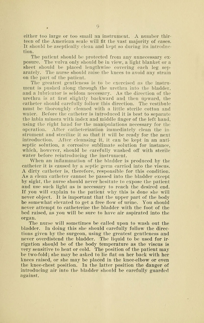either too large or too small an instrument. A number thir- teen of the American scale will fit the Tast majority of cases. It should be aseptically clean and kept so during its introduc- tion. The patient should be protected from any unnecessary ex- posure. The vulva only should be in view, a light blanket or a sheet should be placed lengthwise covering each leg sep- arately. The nurse should raise the knees to avoid any strain on the part of the patient. The greatest gentleness is to be exercised as the instru- ment is pushed along through the urethra into the bladder, and a lubricator is seldom necessary. As the direction of the urethra is at first slightly backward and then upward, the catheter should carefully follow this direction. The vestibule must be thoroughly cleaned with a little sterile cotton and water. Before the catheter is introduced it is best to separate the labia minora with index and middle finger of the left hand, using the right hand for the manipulations necessary for the operation. After catheterization immediately clean the in- strument and sterilize it so that it will be ready for the next introduction. After cleansing it, it can be kept in an anti- septic solution, a corrosive sublimate solution for instance, which, however, should be carefully washed off with sterile water before reintroducing the instrument. When an inflammation of the bladder is produced by the catheter it is caused by a septic germ carried into the viscus. A dirty catheter is, therefore, responsible for this condition. As a clean catheter cannot be passed into the bladder except by sight, the nurse should never hesitate to expose the patient and use such light as is necessary to reach the desired end. If you will explain to the patient why this is done she will never object. It is important that the upper part of the body be somewhat elevated to get a free flow of urine. You should never attempt to catheterize the bladder with the foot of the bed raised, as you will be sure to have air aspirated into the organ. The nurse will sometimes be called upon to wash out the bladder. In doing this she should carefully follow the direc- tions given by the surgeon, using the greatest gentleness and never overdistend the bladder. The liquid to be used for ir- rigation shou,ld be of the body temperature as the viscus is very sensitive to heat or cold. The position of the patient may be two-fold; she may be asked to lie flat on her back with her knees raised, or she may be placed in the knee-elbow or even the knee-chest position. In the latter position the danger of introducing air into the bladder should be carefully guarded against.