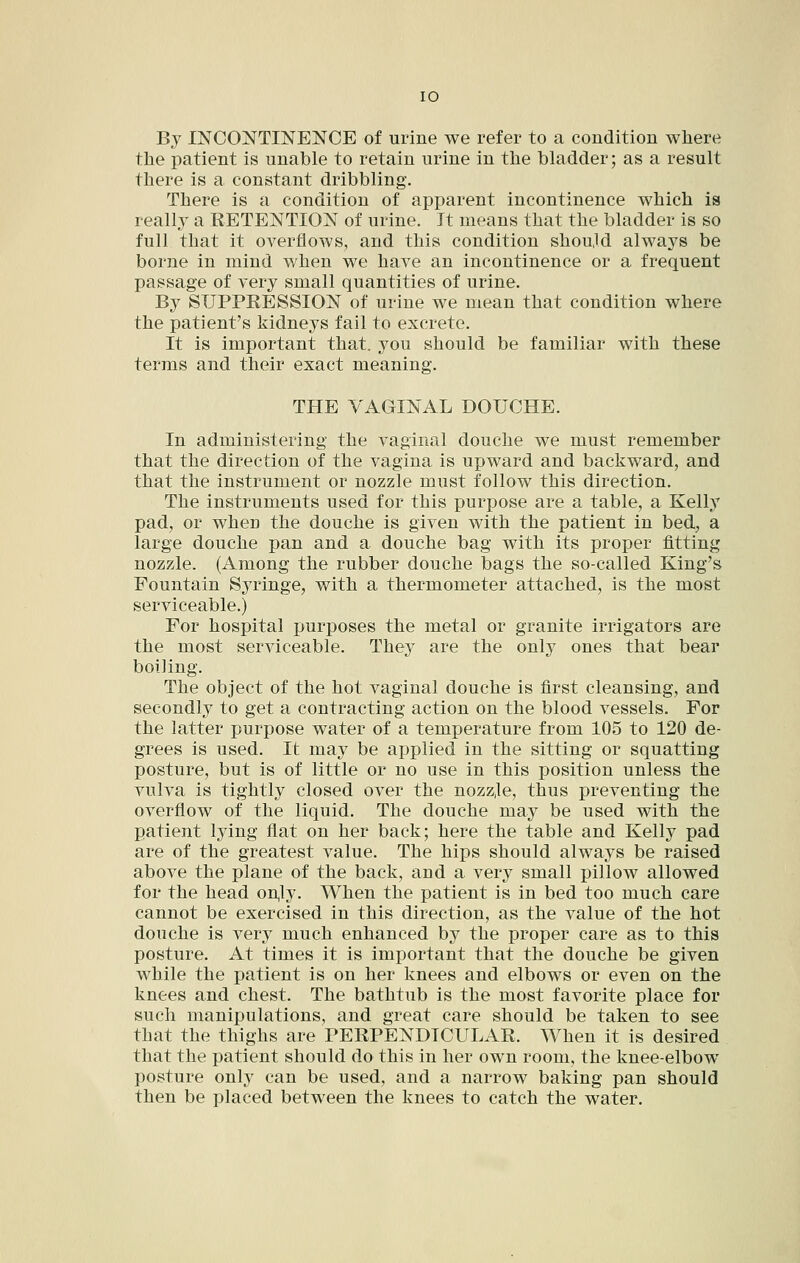 By INCONTINENCE of urine we refer to a condition where the patient is unable to retain urine in the bladder; as a result there is a constant dribbling. There is a condition of apparent incontinence which is really a RETENTION of urine. It means that the bladder is so full that it overflows, and this condition should always be borne in mind when we have an incontinence or a frequent passage of very small quantities of urine. By SUPPRESSION of urine we mean that condition where the patient's kidneys fail to excrete. It is important that, you should be familiar with these terms and their exact meaning. THE VAGINAL DOUCHE. In administering the vaginal douche we must remember that the direction of the vagina is upward and backward, and that the instrument or nozzle must follow this direction. The instruments used for this purpose are a table, a Kelly pad, or when the douche is given with the patient in bed, a large douche pan and a douche bag with its proper fitting nozzle. (Among the rubber douche bags the so-called King's Fountain Syringe, with a thermometer attached, is the most serviceable.) For hospital purposes the metal or granite irrigators are the most serviceable. They are the only ones that bear boiling. The object of the hot vaginal douche is first cleansing, and secondly to get a contracting action on the blood vessels. For the latter purpose water of a temperature from 105 to 120 de- grees is used. It may be aj)plied in the sitting or squatting posture, but is of little or no use in this position unless the vulva is tightly closed over the nozz,le, thus preventing the overflow of the liquid. The douche may be used with the patient lying flat on her back; here the table and Kelly pad are of the greatest value. The hips should always be raised above the plane of the back, and a very small pillow allowed for the head on,ly. When the patient is in bed too much care cannot be exercised in this direction, as the value of the hot douche is very much enhanced by the proper care as to this posture. At times it is important that the douche be given while the patient is on her knees and elbows or even on the knees and chest. The bathtub is the most favorite place for such manipulations, and great care should be taken to see that the thighs are PERPENDICULAR. When it is desired that the patient should do this in her own room, the knee-elbow posture onlj^ can be used, and a narrow baking pan should then be placed between the knees to catch the water.