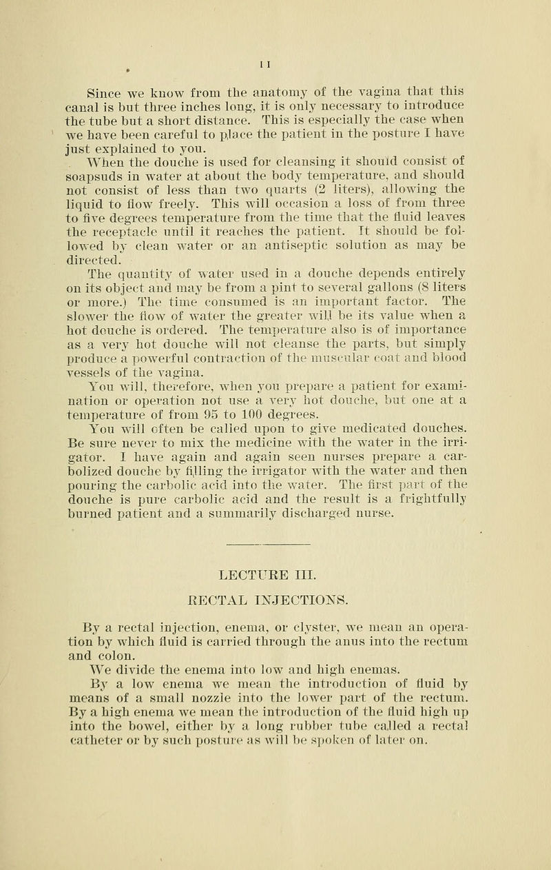 * Since we know from the anatomy of the vagina that this canal is but three inches long, it is only necessary to introduce the tube but a short distance. This is especially the case when we have been careful to pjace the patient in the posture I have just explained to you. When the douche is used for cleansing it should consist of soapsuds in water at about the body temperature, and should not consist of less than two quarts (2 liters), allowing the liquid to flow freely. This will occasion a loss of from three to five degrees temperature from the time that the fluid leaves the receptacle until it reaches the patient. Tt should be fol- lowed by clean water or an antiseptic solution as may be directed. The quantity of water used in a douche depends entirely on its object and may be from a pint to several gallons (8 liters or more.) The time consumed is an important factor. The slower the flow of water the greater wil,l be its value when a hot douche is ordered. The temperature also is of importance as a very hot douche will not cleanse the parts, but simply produce a powerful contraction of the muscular coat and blood vessels of the vagina. You will, therefore, when you prepare a patient for exami- nation or operation not use a very hot douche, but one at a temperature of from 95 to 100 degrees. You will often be called upon to give medicated douches. Be sure never to mix the medicine with the water in the irri- gator. I have again and again seen nurses prepare a car- bolized douche by fiilling the irrigator with the water and then pouring the carbolic acid into the water. The first part of the douche is x>ure carbolic acid and the result is a frightfully burned patient and a summarily discharged nurse. LECTUEE III. RECTAL INJECTIONS. By a rectal injection, enema, or clyster, we mean an opera- tion by which fluid is carried through the anus into the rectum and colon. We divide the enema into low and high enemas. By a low enema we mean the introduction of fluid by means of a small nozzle into the lower part of the rectum. By a high enema we mean the introduction of the fluid high up into the bowel, either by a long rubber tube called a rectal catheter or by such posture as will be s])()k('n of later on.