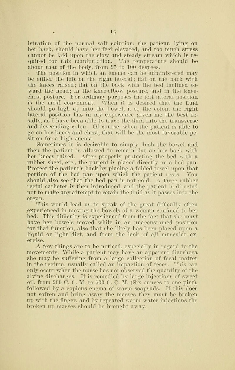 istration of the normal salt solution, the patient, lying on her back, should have her feet elevated, and too much stress cannot be laid upon the slow and steady stream vv^hich is re- quired for this manipulation. The temperature shoujd be about that of the body, from 05 to 100 degrees. The position in which an enema can be administered may be either the left or the right lateral; flat on the back with the knees raised; flat on the back with the bed inclined to- ward the head; in the knee-elbow posture, and in the knee- chest posture. For ordinary purposes the left lateral position is the most convenient. When it is desired that the fluid should go high up into the bowel, i. e., the colon, the right lateral position has in my experience given me the best re- sults, as I have been able to trace the fluid into the transverse and descending colon. Of course, when the patient is able to go on her knees and chest, that will be the most favorable po- sition for a. high enema. Sometimes it is desirable to simply flush the bowel and then the patient is allowed to remain flat on her back with her knees raised. After properly protecting the bed with a rubber sheet, etc., the patient is placed direct.ly on a bed pan. Protect the patient's back by placing a folded towel upon that portion of the bed pan upon which the patient rests. You should also see that the bed pan is not cold. A large rubber rectal catheter is then introduced, and the patient is directed not to make any attempt to retain the fluid as it passes into the organ. This would lead us to speak of the great difficulty often experienced in moving the bowels of a woman confined to her bed. This difficulty is experienced from the fact that she must have her bowels moved while in an unaccustomed position for that function, also that she likely has been placed upon a liquid or light diet, and from the lack of ajl muscular ex- ercise. A few things are to be noticed, especially in regard to the movements. While a patient may have an apparent diarrhoea she may be suffering from a large collection of fecal matter in the rectum, usually called an impaction of feces. This can only occur when the nurse has not observed the quantity of the alvine discharges. It is remedied by large injections of sweet oil, from 200 C. C. M. to 500 C. C. M. (Six ounces to one pint), followed by a copious enema of warm soapsuds. If this does not soften and bring away the masses they must be broken up with the finger, and by repeated warm water injections the broken up masses should be brought away.
