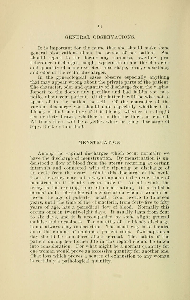 H GENERAL OBSERVATIONS. It is important for the nurse that she should make some general observations about the person of her patient. She should report to the doctor any soreness, swelling, pro- tuberance, discharges, cough, expectoration and the character and quantity of urine excreted; also shape, form, consistency and odor of the recta] discharges. In the gynecological cases observe especially anything that may appear wrong about the private parts of the patient. The character, odor and quantity of discharge from the vagina. Report to the doctor any peculiar and bad habits vou may notice about your patient. Of the latter it willl be wise not to speak of to the patient herself. Of the character of the vaginal discharge you should note especially whether it is bloody or foul smelling; if it is bloody, whether it is bright red or dirty brown, whether it is thin or thick, or clotted. At times there wijl be a j'ellow-white or glary discharge of ropy, thick or thin fluid. MENSTRUATION. Among the vaginal discharges which occur normally we bave the discharge of menstruation. By menstruation is un- derstood a flow of blood from the uterus recurring at certain intervals and connected with the ripening or discharge of an ovule from the ovary. While this discharge of the ovule from the ovary may not always happen at the exact time of menstruation it usually occurs near it. At all events the ovary is the exciting cause of menstruatioUj^ It is called a normal and a physiological menstruation when a woman be- tween the age of puberty, usually from twelve to fourteen years, until the time of the climacteric, from forty-five to fifty years of age, has a periodical flow of blood. Normally this occurs once in twenty-eight days. It usually lasts from four to six days, and it is accompanied by some slight general malaise and uneasiness. The quantit}^ of the bloody discharge is not always easy to ascertain. The usual way is to inquire as to the number of nai3kins a patient soils. Two napkins a day should be considered about normal. The habits of the patient during her former ,life in this regard should be taken into consideration. For what might be a normal quantity for one woman v/ould prove an excessive quantity for another one. That loss which proves a source of exhaustion to any woman is certainly a pathological quantity.