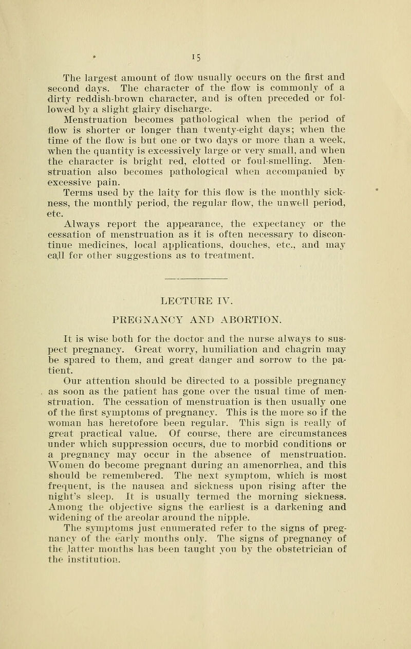 The largest amount of flow usually occurs on the first and second days. The character of the flow is commonly of a dirty reddish-brown character, and is often preceded or fol- lowed by a slight glairy discharge. Menstruation becomes pathological when the period of flow is shorter or longer than twenty-eight days; when the time of the flow is but one or two days or more than a week, when the quantity is excessively large or very small, and when the character is bright red, clotted or foul-smelling. Men- struation also becomes pathological when accompanied by excessive pain. Terms used by the laity for this flow is the monthly sick- ness, the monthly period, the regular flow, the unwell period, etc. Always report the appearance, the expectancj^ or the cessation of menstruation as it is often necessary to discon- tinue medicines, local applications, douches, etc., and may call for other suggestions as to treatment. LECTURE IV. PREGNANCY AND ABORTION. It is wise both for the doctor and the nurse always to sus- pect pregnancy. Great worry, humiliation and chagrin may be spared to them, and great danger and sorrow to the pa- tient. Our attention should be directed to a possible pregnancy as soon as the patient has gone over the usual time of men- struation. The cessation of menstruation is then usually one of the first symptoms of pregnancy. This is the more so if the woman has heretofore been regular. This sign is really of great practical value. Of course, there are circumstances under which suppression occurs, due to morbid conditions or a pregnancy may occur in the absence of menstruation. Women do become pregnant during an amenorrhea, and this should be remembered. The next symptom, which is most frequent, is the nausea and sickness upon rising after the night's sleep. It is usually termed the morning sickness. Among the objective signs the earliest is a darkening and widening of the areolar around the nipple. The symptoms just enumerated refer to the signs of preg- nancy of the early months only. The signs of pregnancy of the ,latter months has been taught you by the obstetrician of the institution.