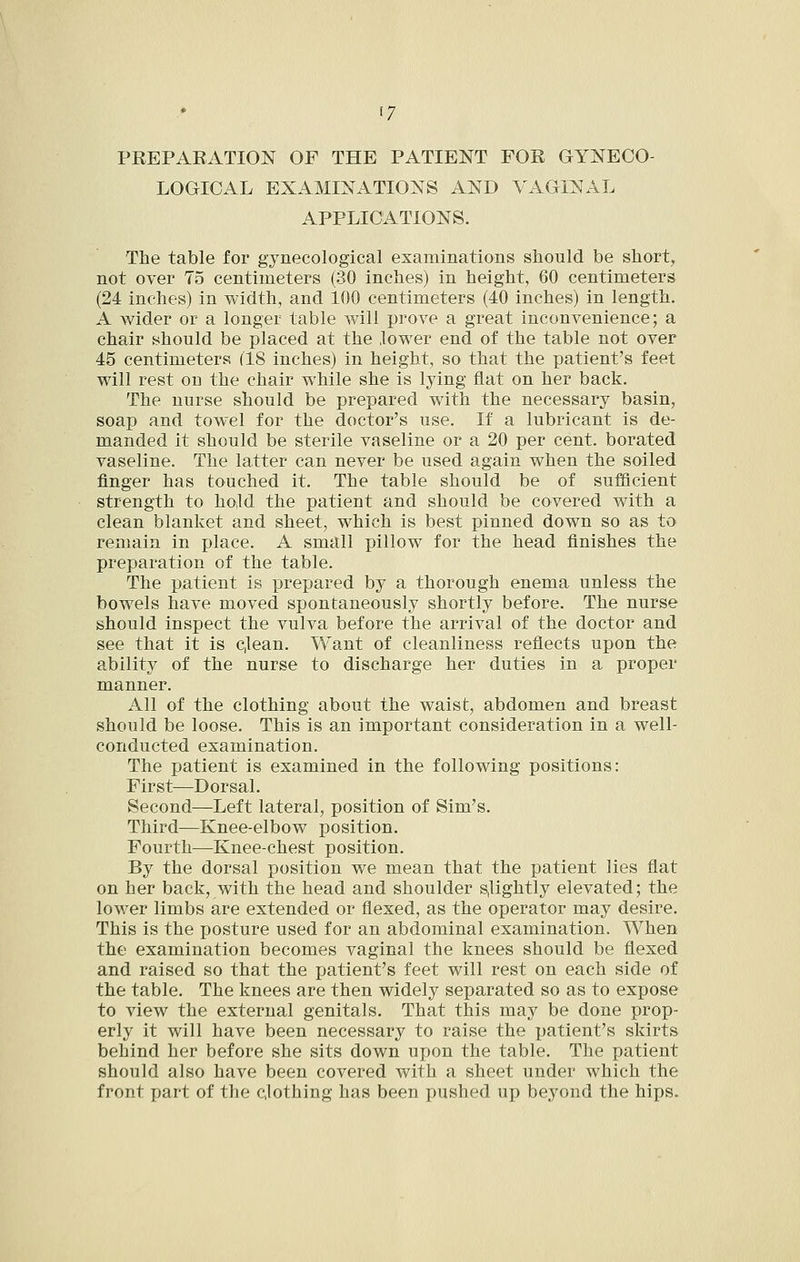 PREPAEATION OF THE PATIENT FOR GYNECO- LOGICAL EXAMINATIONS AND VAGINAL APPLICATIONS. The table for gynecological examinations should be short, not over 75 centimeters (30 inches) in height, 60 centimeters (24 inches) in width, and 100 centimeters (40 inches) in length. A wider or a longer table will prove a great inconvenience; a chair should be placed at the lower end of the table not over 45 centimeters (18 inches) in height, so that the patient's feet will rest on the chair while she is lying flat on her back. The nurse should be prepared with the necessary basin, soap and towel for the doctor's use. If a lubricant is de- manded it should be sterile vaseline or a 20 per cent, borated vaseline. The latter can never be used again when the soiled finger has touched it. The table should be of sufficient strength to hold the patient and should be covered with a clean blanket and sheet, which is best pinned down so as to remain in place. A small pillow for the head finishes the preparation of the table. The patient is prepared by a thorough enema unless the bowels have moved spontaneously shortly before. The nurse should inspect the vulva before the arrival of the doctor and see that it is c,lean. Want of cleanliness reflects upon the ability of the nurse to discharge her duties in a proper manner. All of the clothing about the waist, abdomen and breast should be loose. This is an important consideration in a well- conducted examination. The patient is examined in the following positions: First—Dorsal. Second—Left lateral, position of Sim's. Third—Knee-elbow position. Fourth—Knee-chest position. By the dorsal position we mean that the patient lies flat on her back, with the head and shoulder s,lightly elevated; the lower limbs are extended or flexed, as the operator may desire. This is the posture used for an abdominal examination. When the examination becomes vaginal the knees should be flexed and raised so that the patient's feet will rest on each side of the table. The knees are then widely separated so as to expose to view the external genitals. That this may be done prop- erly it will have been necessary to raise the ijatient's skirts behind her before she sits down upon the table. The patient should also have been covered with a sheet under which the front part of the clothing has been pushed up beyond the hips.