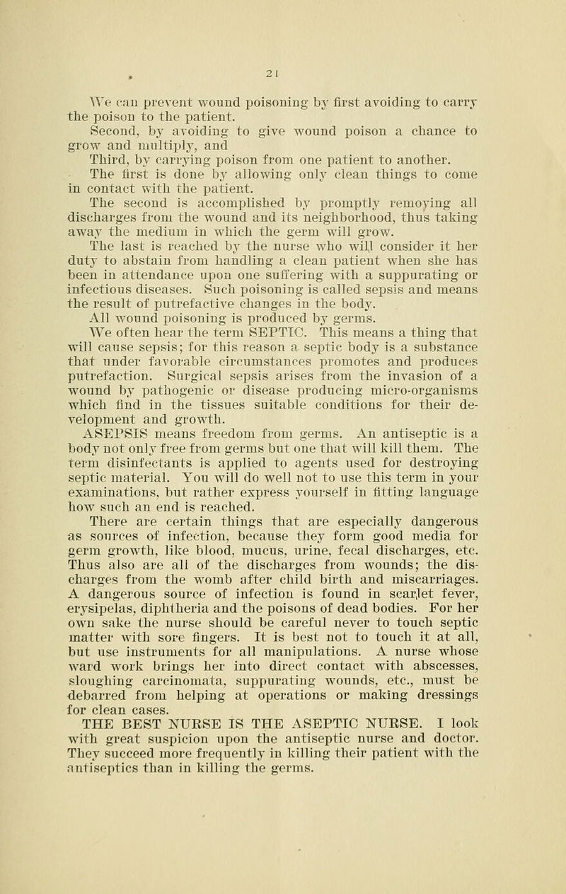 We eau prevent wound poisoning by first avoiding to carry the poison to the patient. Second, by avoiding to give wound poison a chance to grow and multiply, and Third, by carrying poison from one patient to another. The first is done by allowing only clean things to come in contact with the patient. The second is accomplished by promptly remoying all discharges from the wound and its neighborhood, thus taking away the medium in which the germ will grow. The last is reached by the nurse who wil,l consider it her duty to abstain from handling a clean patient when she has been in attendance upon one suffering with a suppurating or infectious diseases. Such poisoning is called sepsis and means the result of putrefactive changes in the body. All wound poisoning is produced by germs. We often hear the term SEPTIC. This means a thing that will cause sepsis; for this reason a septic body is a substance that under favorable circumstances promotes and produces putrefaction. Surgical sepsis arises from the invasion of a wound by pathogenic or disease producing micro-organisms which find in the tissues suitable conditions for their de- velopment and growth. ASEPSIS means freedom from germs. An antiseptic is a body not only free from germs but one that will kill them. The term disinfectants is applied to agents used for destroying septic material. You will do well not to use this term in your examinations, but rather express yourself in fitting language how such an end is reached. There are certain things that are especially dangerous as sources o-f infection, because they form good media for germ growth, like blood, mucus, urine, fecal discharges, etc. Thus also are all of the discharges from wounds; the dis- charges from the womb after child birth and miscarriages. A dangerous source of infection is found in scarjet fever, erysipelas, diphtheria and the poisons of dead bodies. For her own sake the nurse should be careful never to touch septic matter with sore fingers. It is best not to touch it at all, but use instruments for all manipulations. A nurse whose ward work brings her into direct contact with abscesses, sloughing carcinomata, suppurating wounds, etc., must be debarred from helping at operations or making dressings for c1g9.i1 C3.SGS THE BEST NURSE IS THE ASEPTIC NURSE. I look with great suspicion upon the antiseptic nurse and doctor. They succeed more frequently in killing their patient with the antiseptics than in killing the germs.