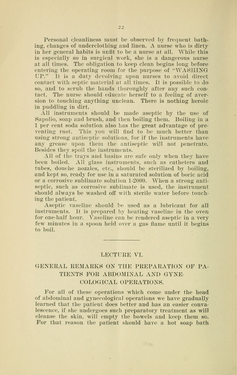 Personal ejeanliness must be observed by frequent bath- ing, elianges of underclotliing and linen. A nurse wlio is dirty in her general habits is unfit to be a nurse at all. While this is especially so in surgical work, she is a dangerous nurse at all times. The obligation to keep clean begins long before entering the operating room for the purpose of ''WASHING UP. It is a duty devolving upon nurses to avoid direct contact with septic material at all times. It is possible to do so, and to scrub the hands thoroughly after any such con- tact. The nurse should educate herself to a feeling of aver- sion to touching anything unclean. There is nothing heroic in puddling in dirt. All instruments should be made aseptic by the use of Sapolio, soap and brush, and then boiling them. Boiling in a 1 per cent soda solution also has the great advantage of pre- venting rust. This you will find to be much better than using strong antiseptic solutions, for if the instruments have any grease upon them the antiseptic wi,ll not penetrate. Besides they spoil the instruments. All of the trays and basins are safe only when they have been boiled. All glass instruments, such as catheters and tubes, douche nozzles, etc., should be sterilized by boiling, and kept so, ready for use in a saturated solution of boric acid or a corrosive sublimate solution 1-2000. When a strong anti- septic, such as corrosive sublimate is used, the instrument should always be washed off with sterile water before touch- ing the patient. Aseptic vaseline should be used as a lubricant for all instruments. It is prepared by heating vaseline in the oven for one-half hour. Vaseline can be rendered aseptic in a very few minutes in a spoon held over a gas flame until it begins, to boil. LECTURE VI. GENERAL REMARKS ON THE PREPARATION OF PA- TIENTS FOR ABDOMINAL AND GYNE- COLOGICAL OPERATIONS. For all of these operations which come under the head of abdominal and gynecological operations we have gradually learned that the patient does better and has an easier conva- lescence, if she undergoes such preparatory treatment as will cleanse the skin, will empty the bowels and keep them so. For that reason the patient should have a hot soap bath