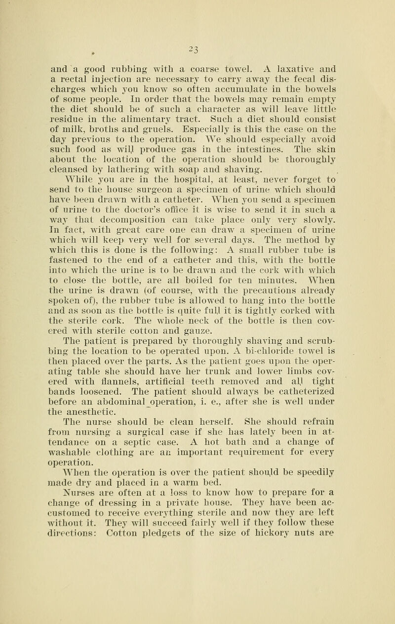 and a good rubbing with a coarse towel. A laxative and a rectal injection are necessary to carry away the fecal dis- charges which you know so often accumu,late in the bowels of some people. In order that the bowels may remain empty the diet should be of such a character as will leave little residue in the alimentary tract. Such a diet should consist of milk, broths and gruels. Especially is this the case on the day previous to the operation. We should especially avoid such food as wil,l produce gas in the intestines. The skin about the location of the operation should be thoroughly cleansed by lathering with soap and shaving. While you are in the hospital, at least, never forget to send to the house surgeon a specimen of urine which should have been drawn with a catheter. When you send a specimen of urine to the doctor's office it is wise to send it in such a way that decomposition can take place only very slowly. In fact, with great care one can draw a specimen of urine which will keep very we,ll for several days. The method by which this is done is the following: A small rubber tube is fastened to the end of a catheter and this, with the bottle into which the urine is to be drawn and the cork with which to close the bottle, are all boiled for ten minutes. When the urine is drawn (of course, with the precautions already spoken of), the rubber tube is allowed to hang into the bottle and as soon as the bottle is quite ful,l it is tightly corked with the sterile cork. The whole neck of the bottle is then cov- ered with sterile cotton and gauze. The patient is prepared by thoroughly shaving and scrub- bing the location to be operated upon. A bi-chloride towel is then placed over the parts. As the patient goes upon the oper- ating table she should have her trunk and lower limbs cov- ered with flannels, artificial teeth removed and all tight bands loosened. The patient should always be catheterized before an abdominaloperation, i. e., after she is well under the anesthetic. The nurse should be clean herself. She should refrain from nursing a surgical case if she has lately been in at- tendance on a septic case. A hot bath and a change of washable clothing are an important requirement for every operation. When the operation is over the patient shou,ld be speedily made dry and placed in a warm bed. Nurses are often at a loss to know how to prepare for a change of dressing in a private house. They have been ac- customed to receive everything sterile and now they are left without it. They will succeed fairly well if they follow these directions: Cotton pledgets of the size of hickory nuts are