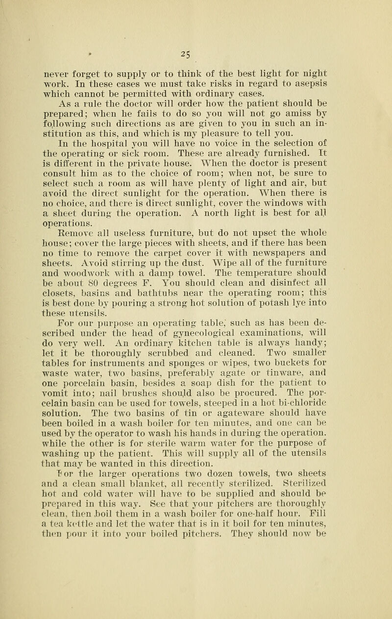 never forget to supply or to think of the best light for night work. In these cases we must take risks in regard to asepsis which cannot be permitted with ordinary cases. As a rule the doctor will order how the patient should be prepared; when he fails to do so you will not go amiss by following such directions as are given to you in such an in- stitution as this, and which is my pleasure to tell you. In the hospital you will have no voice in the selection of the operating or sick room. These are already furnished. It is different in the private house. When the doctor is present consult him as to the choice of room; when not, be sure to select such a room as will have plenty of light and air, but avoid the direct sunlight for the operation. When there is no choice, and there is direct sunlight, cover the windows with a sheet during the operation. A north light is best for al,l operations. Kemove all useless furniture, but do not upset the whole house; cover the large pieces with sheets, and if there has been no time to remove the carpet cover it with newspapers and sheets. Avoid stirring up the dust. Wipe all of the furniture and woodwork with a damp towel. The temperature should be about 80 degrees F. You should clean and disinfect all closets, basins and bathtubs near the operating room; this is best done by pouring a strong hot solution of potash lye into these utensils. For our purpose an operating table, such as has been de- scribed under the head of gynecological examinations, will do very well. An ordinary kitchen table is always handy; let it be thoroughly scrubbed and cleaned. Two smaller tables for instruments and sponges or wipes, two buckets for waste water, two basins, preferably agate or tinware, and one porcelain basin, besides a soap dish for the patient to vomit into; nail brushes shou,ld also be procured. The por- celain basin can be used for towels, steeped in a hot bichloride solution. The two basins of tin or agateware should have been boiled in a wash boiler for ten minutes, and one can be used by the operator to wash his hands in during the operation, while the other is for sterile warm water for the purpose of washing up the patient. This will supply all of the utensils that may be wanted in this direction. T^or the larger operations two dozen towels, two sheets and a clean small blanket, all recentlj^ sterilized. Sterilized hot and cold water will have to be supplied and should be prepared in this Avay. See that your pitchers are thoroughly clean, then ,boil them in a wash boiler for one-half hour. Fill a tea kettle and let the water that is in it boil for ten minutes, then pour it into your boiled pitchers. They should now be