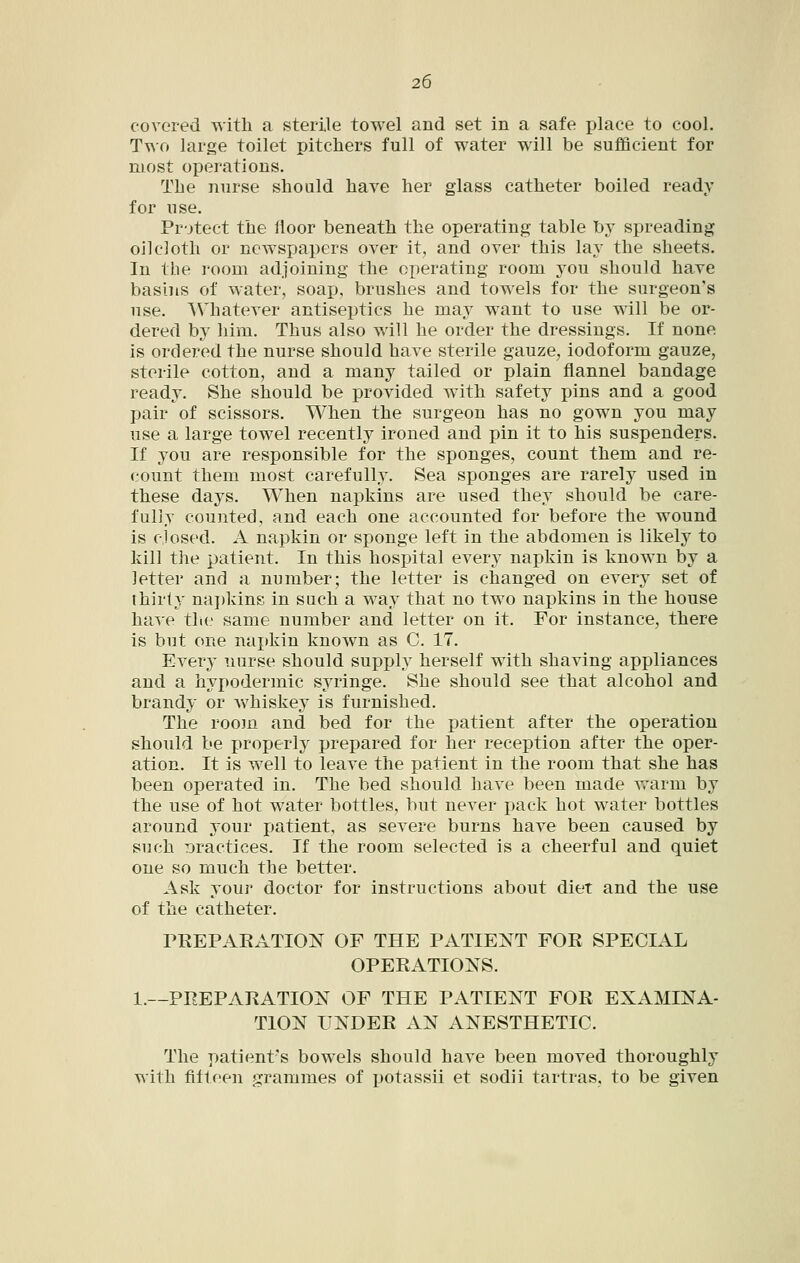 covered with a sterile towel and set in a safe place to cool. Two large toilet pitchers full of water will be sufficient for most operations. The nurse should have her glass catheter boiled ready for use. Pr-jtect the floor beneath the operating table by spreading oilcloth or newspapers over it, and over this lay the sheets. In the room adjoining the operating room you should have basins of water, soap, brushes and towels for the surgeon's use. AVliatever antiseptics he may want to use will be or- dered by him. Thus also will he order the dressings. If none is ordered the nurse should have sterile gauze, iodoform gauze, sterile cotton, and a many tailed or plain flannel bandage ready. She should be provided with safety pins and a good pair of scissors. When the surgeon has no gown you may use a large towel recently ironed and pin it to his suspenders. If you are responsible for the sponges, count them and re- count them most carefully. Sea sponges are rarely used in these days. When napkins are used they should be care- fully counted, and each one accounted for before the wound is closed. A napkin or sponge left in the abdomen is likely to kill the patient. In this hospital every napkin is known by a letter and a number; the letter is changed on every set of thirty naj)kins in such a way that no two nai)kins in the house have the same number and letter on it. For instance, there is but one napkin known as 0. 17. Every nurse should supply herself with shaving appliances and a hypodermic syringe. She should see that alcohol and brandy or whiskey is furnished. The room and bed for the patient after the operation should be properly prepared for her reception after the oper- ation. It is well to leave the patient in the room that she has been operated in. The bed should have been made v/arm by the use of hot water bottles, but never pack hot water bottles around your patient, as severe burns have been caused by such Dractices. If the room selected is a cheerful and quiet one so much the better. Ask your doctor for instructions about diet and the use of the catheter. PEEPAKATION OF THE PATIENT FOR SPECIAL OPERATIONS. 1.—PREPARATION OF THE PATIENT FOR EXAMINA- TION UNDER AN ANESTHETIC. The patient's bowels should have been moved thoroughly with fifteen grammes of potassii et sodii tartras, to be given