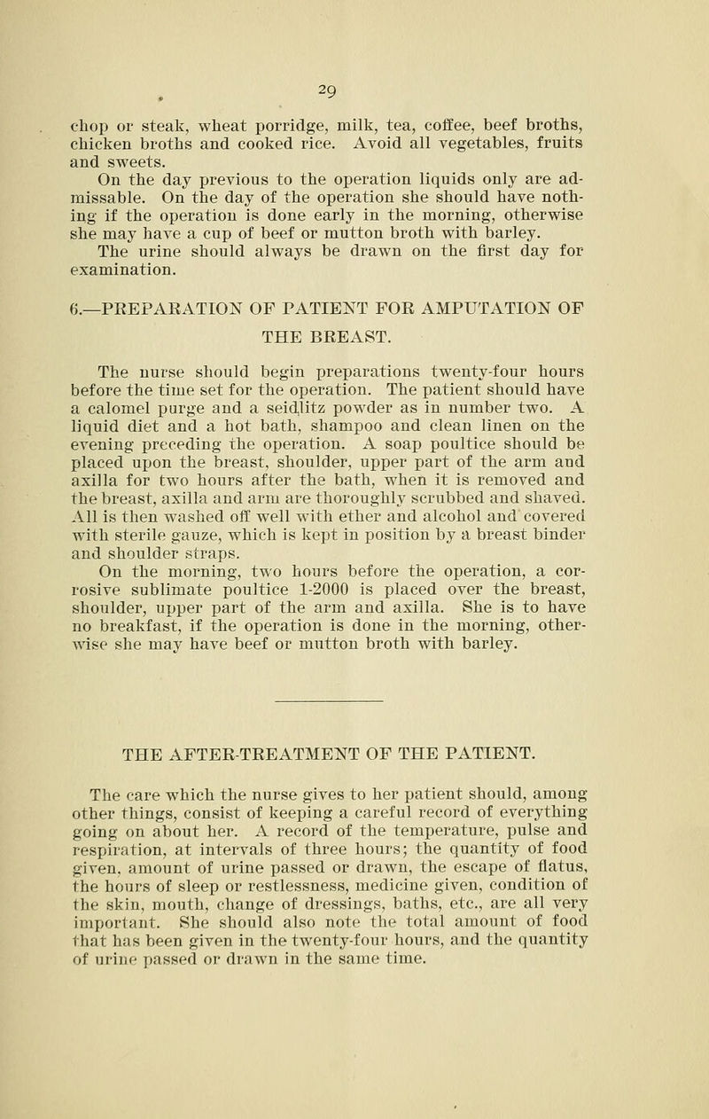 chop or steak, wheat porridge, milk, tea, coffee, beef broths, chicken broths and cooked rice. Avoid all vegetables, fruits and sweets. On the day previous to the operation liquids only are ad- missable. On the day of the operation she should have noth- ing if the operation is done early in the morning, otherwise she may have a cup of beef or mutton broth with barley. The urine should always be drawn on the first day for examination. 6.—PREPAEATION OF PATIENT FOR AMPUTATION OF THE BREAST. The nurse should begin preparations twenty-four hours before the time set for the operation. The patient should have a calomel purge and a seid,litz powder as in number two. A liquid diet and a hot bath, shampoo and clean linen on the evening preceding the operation. A soap poultice should be placed upon the breast, shoulder, upper part of the arm and axilla for two hours after the bath, when it is removed and the breast, axilla and arm are thoroughly scrubbed and shaved. All is then washed off well with ether and alcohol and covered with sterile gauze, which is kept in position by a breast binder and shoulder straps. On the morning, two hours before the operation, a cor- rosive sublimate poultice 1-2000 is placed over the breast, shoulder, upper part of the arm and axilla. She is to have no breakfast, if the operation is done in the morning, other- wise she may have beef or mutton broth with barley. THE AFTER-TREATMENT OF THE PATIENT. The care which the nurse gives to her patient should, among other things, consist of keeping a careful record of everything going on about her. A record of the temperature, pulse and respiration, at intervals of three hours; the quantity of food given, amount of urine passed or drawn, the escape of flatus, the hours of sleep or restlessness, medicine given, condition of the skin, mouth, change of dressings, baths, etc., are all very important. She should also note the total amount of food that has been given in the twenty-four hours, and the quantity of urine passed or drawn in the same time.