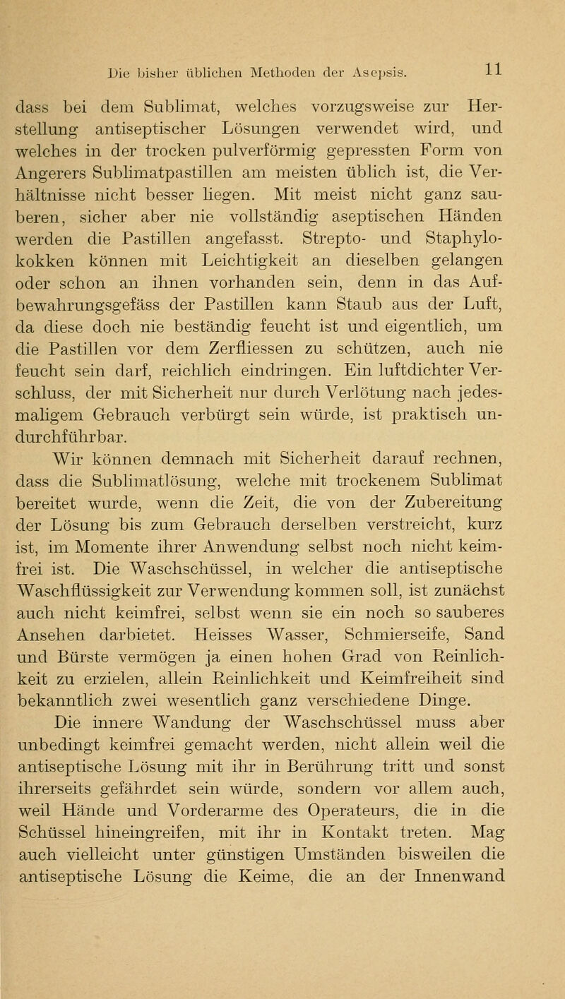 dass bei dem Sublimat, welches vorzugsweise zur Her- stellung antiseptischer Lösungen verwendet wird, und welches in der trocken pulverförmig gepressten Form von Angerers Sublimatpastillen am meisten üblich ist, die Ver- hältnisse nicht besser hegen. Mit meist nicht ganz sau- beren, sicher aber nie vollständig aseptischen Händen werden die Pastillen angefasst. Strepto- und Staphylo- kokken können mit Leichtigkeit an dieselben gelangen oder schon an ihnen vorhanden sein, denn in das Auf- bewahrungsgefäss der Pastillen kann Staub aus der Luft, da diese doch nie beständig feucht ist und eigentlich, um die Pastillen vor dem Zerfliessen zu schützen, auch nie feucht sein darf, reichlich eindringen. Ein luftdichter Ver- schluss, der mit Sicherheit nur durch Verlötung nach jedes- maligem Gebrauch verbürgt sein würde, ist praktisch un- durchführbar. Wir können demnach mit Sicherheit darauf rechnen, dass die Sublimatlösung, welche mit trockenem Sublimat bereitet wurde, wenn die Zeit, die von der Zubereitung der Lösung bis zum Gebrauch derselben verstreicht, kurz ist, im Momente ihrer Anwendung selbst noch nicht keim- frei ist. Die Waschschüssel, in welcher die antiseptische Waschflüssigkeit zur Verwendung kommen soll, ist zunächst auch nicht keimfrei, selbst wenn sie ein noch so sauberes Ansehen darbietet. Heisses Wasser, Schmierseife, Sand und Bürste vermögen ja einen hohen Grad von Reinlich- keit zu erzielen, allein Reinlichkeit und Keimfreiheit sind bekanntlich zwei wesentlich ganz verschiedene Dinge. Die innere Wandung der Waschschüssel muss aber unbedingt keimfrei gemacht werden, nicht allein weil die antiseptische Lösung mit ihr in Berührung tritt und sonst ihrerseits gefährdet sein würde, sondern vor allem auch, weil Hände und Vorderarme des Operateurs, die in die Schüssel hineingreifen, mit ihr in Kontakt treten. Mag auch vielleicht unter günstigen Umständen bisweilen die antiseptische Lösung die Keime, die an der Innenwand