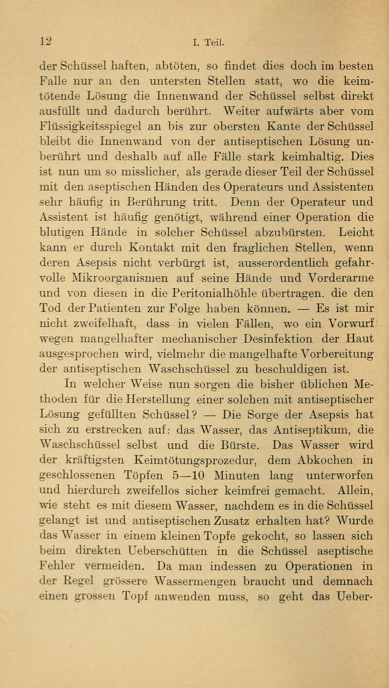 der Schüssel haften, abtöten, so findet dies doch im besten Falle nur an den untersten Stellen statt, wo die keim- tötende Lösung die Innenwand der Schüssel selbst direkt ausfüllt und dadurch berührt. Weiter aufwärts aber vom Flüssigkeitsspiegel an bis zur obersten Kante der Schüssel bleibt die Innenwand von der antiseptischen Lösung un- berührt und deshalb auf alle Fälle stark keimhaltig. Dies ist nun mn so misslicher, als gerade dieser Teil der Schüssel mit den aseptischen Händen des Operateurs und Assistenten sehr häufig in Berührung tritt. Denn der Operateur und Assistent ist häufig genötigt, während einer Operation die blutigen Hände in solcher Schüssel abzubürsten. Leicht kann er dm'ch Kontakt mit den fraghchen Stellen, wenn deren Asepsis nicht verbürgt ist, ausserordenthch gefahr- volle Mikroorganismen auf seine Hände und Vorderarme und von diesen in die Peritonialhöhle übertragen, die den Tod der Patienten zur Folge haben können. — Es ist mir nicht zweifelhaft, dass in \delen Fällen, wo ein Vorwurf wegen mangelhafter mechanischer Desinfektion der Haut ausgesjDrochen wird, ^äehnehr die mangelhafte Vorbereitung der antiseptischen Waschschüssel zu beschuldigen ist. In welcher Weise nun sorgen die bisher üblichen Me- thoden für die Herstellung einer solchen mit antiseptischer Lösung gefüllten Schüssel? — Die Sorge der Asepsis hat sich zu erstrecken auf: das Wasser, das Antiseptikum, die Waschschüssel selbst und die Bürste. Das Wasser wird der kräftigsten Keimtötungsprozedur, dem Abkochen in geschlossenen Töi^fen 5—10 Minuten lang unterworfen und hierdm-ch zweifellos sicher keimfrei gemacht. Allein, wie steht es mit diesem Wasser, nachdem es in die Schüssel gelangt ist und antiseptischen Zusatz erhalten hat? Wm^de das Wasser in einem kleinen Topfe gekocht, so lassen sich beim direkten Ueberschütten in die Schüssel aseptische Fehler vermeiden. Da man indessen zu Operationen in der Regel grössere Wassermengen braucht und demnach einen grossen Topf anwenden muss, so geht das Ueber-