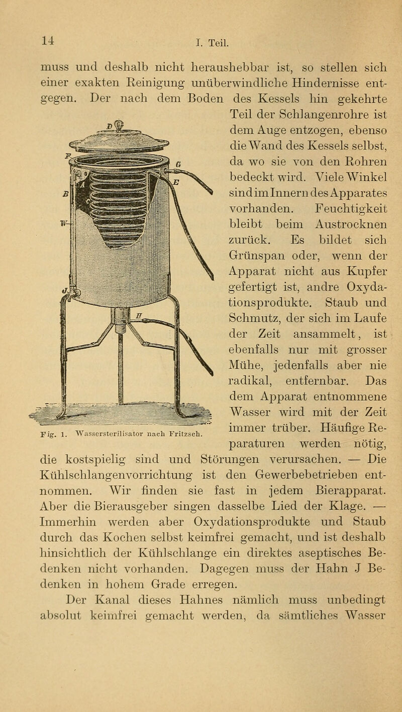 muss und deshalb nicht heraushebbar ist, so stellen sich emer exakten Reinigung unüberwindliche Hindernisse ent- gegen. Der nach dem Boden des Kessels hin gekehrte Teil der Schlangenrohre ist dem Auge entzogen, ebenso die Wand des Kessels selbst, da wo sie von den Rohren bedeckt wird. Viele Winkel sind im Innern des Apparates vorhanden. Feuchtigkeit bleibt beim Austrocknen zurück. Es bildet sich Grünspan oder, wenn der Apparat nicht aus Kuj)fer gefertigt ist, andre Oxyda- tionsprodukte. Staub und Schmutz, der sich im Laufe der Zeit ansammelt, ist ebenfalls nur mit grosser Mühe, jedenfalls aber nie radikal, entfernbar. Das dem Apparat entnommene Wasser wird mit der Zeit immer trüber. Häufige Re- paraturen werden nötig, die kostspielig sind und Störungen verursachen, — Die Kühlschlangenvorrichtung ist den Gewerbebetrieben ent- nommen. Wir finden sie fast in jedem Bierajjparat. Aber die Bierausgeber singen dasselbe Lied der Klage. — Liimerhin werden aber Oxydationsprodukte und Staub durch das Kochen selbst keimfrei gemacht, und ist deshalb hinsichtlich der Kühlschlange ein direktes aseptisches Be- denken nicht vorhanden. Dagegen muss der Hahn J Be- denken in hohem Grade erregen. Der Kanal dieses Hahnes nämlich muss unbedingt absolut keimfrei gemacht werden, da sämtliches Wasser Fig. 1. Wassersterilisator nach Fritzsch.