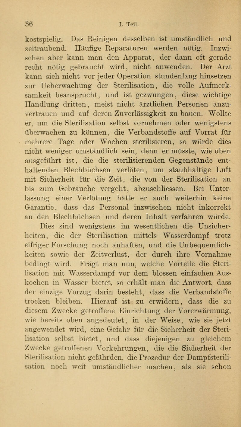 kostspielig. Das E-einigen desselben ist umständlich und zeitraubend. Häufige Reparaturen werden nötig. Inzwi- schen aber kann man den Apparat, der dann oft gerade recht nötig gebraucht wird, nicht anwenden. Der Arzt kann sich nicht vor jeder Operation stundenlang hinsetzen zur Ueberwachung der Sterilisation, die volle Aufmerk- samkeit beansprucht, und ist gezwungen, diese wichtige Handlung dritten, meist nicht ärzthchen Personen anzu- vertrauen und auf deren Zuverlässigkeit zu bauen. Wollte er, um die Sterihsation selbst vornehmen oder wenigstens überwachen zu können, die Verbandstoffe auf Vorrat für mehrere Tage oder Wochen sterilisieren, so würde dies nicht weniger umständlich sein, denn er müsste, wie oben ausgeführt ist, die die sterilisierenden Gegenstände ent- haltenden Blechbüchsen verlöten, um staubhaltige Luft mit Sicherheit für die Zeit, die von der Stei'ilisation an bis zum Gebrauche vergeht, abzuschliessen. Bei Unter- lassung einer Verlötung hätte er auch weiterhin keine Garantie, dass das Personal inzwischen nicht inkorrekt an den Blechbüchsen und deren Inhalt verfahren würde. Dies sind wenigstens im wesenthchen die Unsicher- heiten, die der Sterihsation mittels Wasserdampf trotz eifriger Forschung noch anhaften, und die Unbequemhch- keiten sowie der Zeitverlust, der dm'ch ihre Vornahme bedingt wird. Fragt man nun, welche Vorteüe die Steri- lisation mit Wasserdampf vor dem blossen einfachen Aus- kochen in Wasser bietet, so erhält man die Antwort, dass der einzige Vorzug darin besteht, dass die Verbandstoffe trocken bleiben. Hierauf ist zu erwidern, dass die zu diesem Zwecke getroffene Einrichtung der Vorerwärmung, wie bereits oben angedeutet, in der Weise, wie sie jetzt angewendet wird, eine Gefahr für die Sicherheit der Steri- lisation selbst bietet, und dass diejenigen zu gleichem Zwecke getroffenen Vorkehrungen, die die Sicherheit der Sterilisation nicht gefährden, die Prozedur der Dampfsterili- sation noch weit umständlicher machen, als sie schon