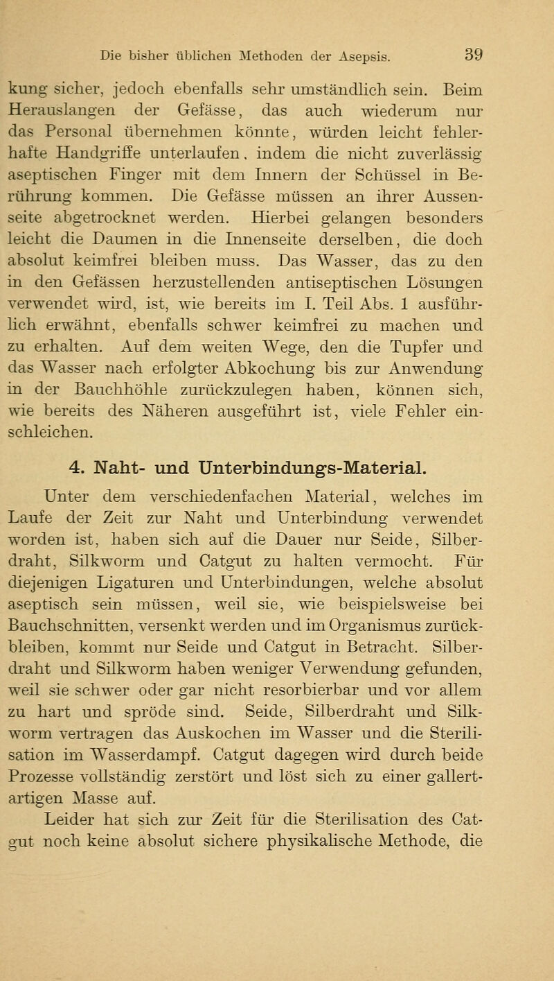 kung sicher, jedoch ebenfalls sehr umständlich sein. Beim Herauslangen der Gefässe, das auch wiederum nur das Personal übernehmen könnte, würden leicht fehler- hafte Handgriffe unterlaufen, indem die nicht zuverlässig aseptischen Fuiger mit dem Innern der Schüssel in Be- rührung kommen. Die Gefässe müssen an ihrer Aussen- seite abgetrocknet werden. Hierbei gelangen besonders leicht die Daumen in die Innenseite derselben, die doch absolut keimfrei bleiben muss. Das Wasser, das zu den in den Gefässen herzustellenden antiseptischen Lösungen verwendet wii'd, ist, wie bereits im I. Teil Abs. 1 ausführ- hch erwähnt, ebenfalls schwer keimfrei zu machen und zu erhalten. Auf dem weiten Wege, den die Tupfer und das Wasser nach erfolgter Abkochung bis zur Anwendung in der Bauchhöhle zm'ückzulegen haben, können sich, wie bereits des Näheren ausgeführt ist, viele Fehler ein- schleichen. 4. Naht- und Unterbindungs-Material. Unter dem verschiedenfachen Material, welches im Laufe der Zeit zur Naht und Unterbindung verwendet worden ist, haben sich auf che Dauer nur Seide, Silber- draht, Silkworm und Catgut zu halten vermocht. Für diejenigen Ligaturen und Unterbindungen, welche absolut aseptisch sein müssen, weil sie, vne beispielsweise bei Bauchschnitten, versenkt werden und im Organismus zurück- bleiben, kommt nur Seide und Catgut in Betracht. Silber- draht und Silkworm haben weniger Verwendung gefunden, weil sie schwer oder gar nicht resorbierbar und vor allem zu hart und spröde sind. Seide, Silberdraht und Silk- worm vertragen das Auskochen ün Wasser und die Sterili- sation im Wasserdampf. Catgut dagegen wird durch beide Prozesse vollständig zerstört und löst sich zu einer gallert- artigen Masse auf. Leider hat sich zur Zeit für die Sterilisation des Cat- gut noch keine absolut sichere physikahsche Methode, die