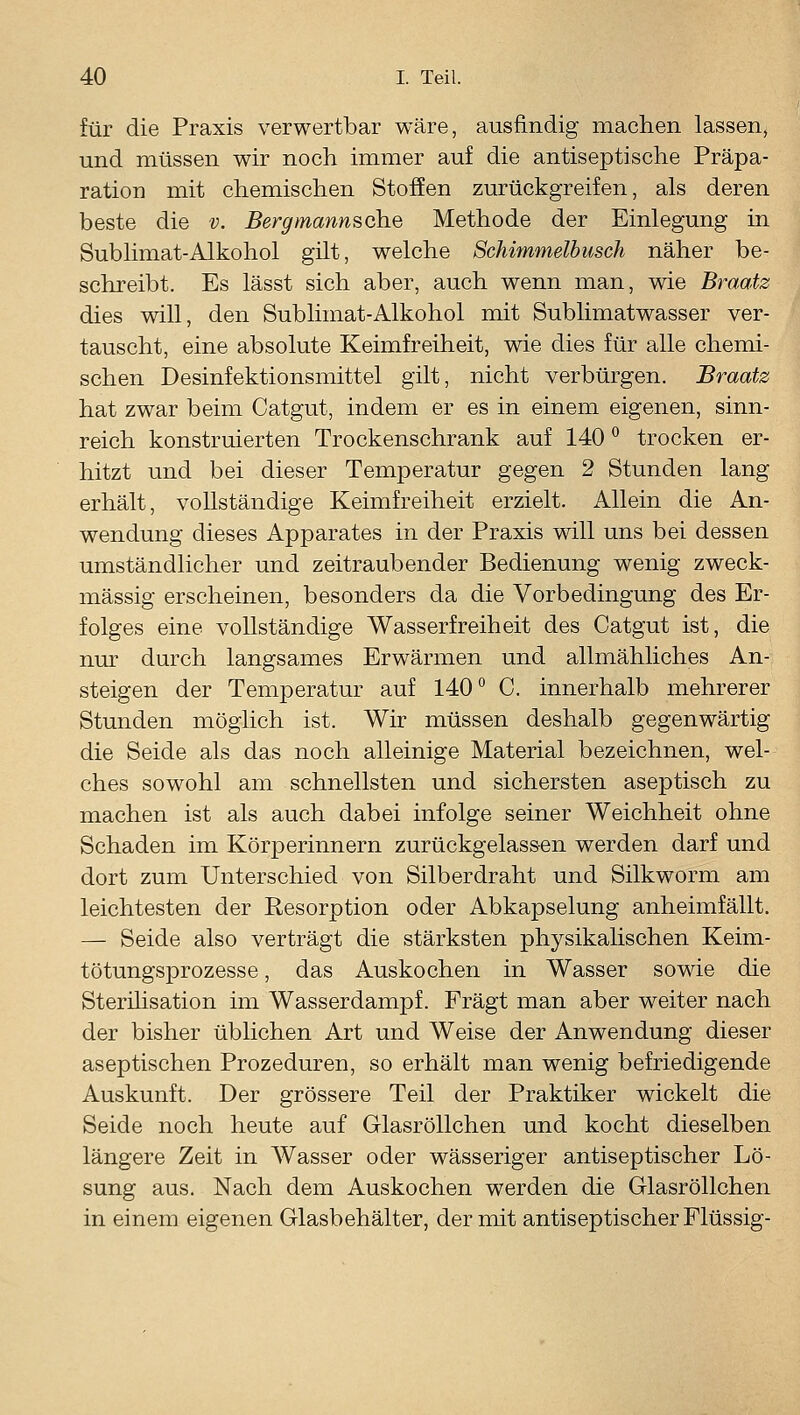 für die Praxis verwertbar wäre, ausfindig machen lassen, und müssen wir noch immer auf die antiseptische Präpa- ration mit chemischen Stoffen zurückgreifen, als deren beste die v. Bergmannsche Methode der Einlegung in Sublimat-Alkohol gilt, welche Schimmelbusch näher be- schreibt. Es lässt sich aber, auch wenn man, wie Braatz dies will, den Sublimat-Alkohol mit Sublimatwasser ver- tauscht, eine absolute Keimfreiheit, wie dies für alle chemi- schen Desinfektionsmittel gilt, nicht verbürgen. Braatz hat zwar beim Catgut, indem er es in einem eigenen, sinn- reich konstruierten Trockenschrank auf 140 ° trocken er- hitzt und bei dieser Temperatur gegen 2 Stunden lang erhält, vollständige Keimfreiheit erzielt. Allein die An- wendung dieses Apparates in der Praxis will uns bei dessen umständlicher und zeitraubender Bedienung wenig zweck- mässig erscheinen, besonders da die Vorbedingung des Er- folges eine vollständige Wasserfreiheit des Catgut ist, die nur durch langsames Erwärmen und allmähliches An- steigen der Temperatur auf 140 C. innerhalb mehrerer Stunden möglich ist. Wir müssen deshalb gegenwärtig die Seide als das noch alleinige Material bezeichnen, wel- ches sowohl am schnellsten und sichersten aseptisch zu machen ist als auch dabei infolge seiner Weichheit ohne Schaden im Körperinnern zurückgelassen werden darf und dort zum Unterschied von Silberdraht und Silkworm am leichtesten der Resorption oder Abkapselung anheimfällt. — Seide also verträgt die stärksten physikahschen Keim- tötungsprozesse , das Auskochen in Wasser sowie die Sterilisation im Wasserdampf. Fragt man aber weiter nach der bisher üblichen Art und Weise der Anwendung dieser aseptischen Prozeduren, so erhält man wenig befriedigende Auskunft. Der grössere Teil der Praktiker wickelt die Seide noch heute auf Glasröllchen und kocht dieselben längere Zeit in Wasser oder wässeriger antiseptischer Lö- sung aus. Nach dem Auskochen werden die Glasröllchen in einem eigenen Glasbehälter, der mit antiseptischer Flüssig-