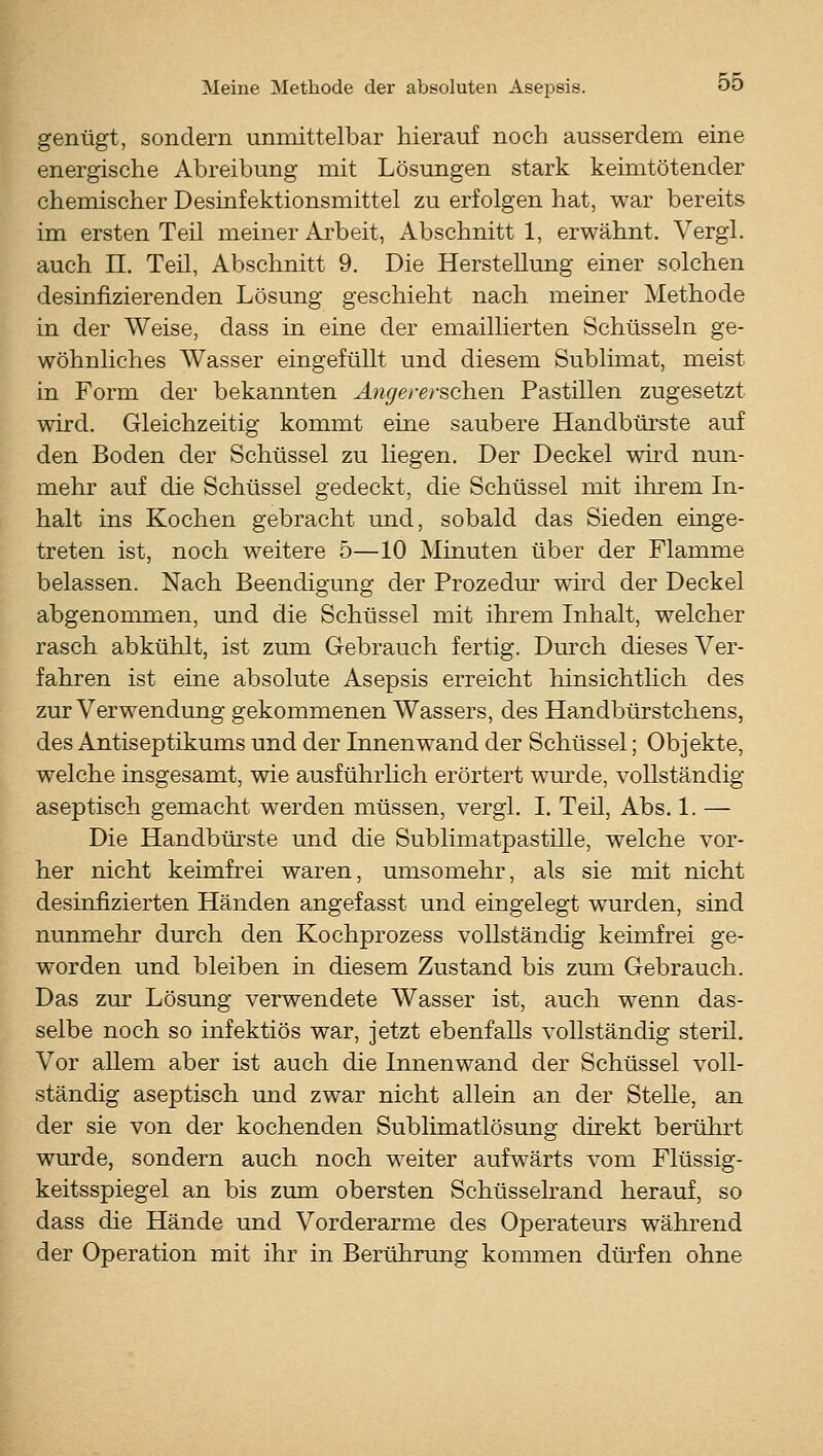 genügt, sondern unmittelbar hierauf noch ausserdem eine energische Abreibung mit Lösungen stark keimtötender chemischer Desinfektionsmittel zu erfolgen hat, war bereits im ersten Teil meiner Arbeit, Abschnitt 1, erwähnt. Vergl. auch n. Teil, Abschnitt 9. Die HersteUung einer solchen desinfizierenden Lösung geschieht nach meiner Methode in der Weise, dass in eine der emaillierten Schüsseln ge- wöhnliches Wasser eingefüllt und diesem Sublimat, meist in Form der bekannten Ängererschen Pastillen zugesetzt wird. Gleichzeitig kommt eine saubere Handbürste auf den Boden der Schüssel zu liegen. Der Deckel wird nun- mehr auf die Schüssel gedeckt, die Schüssel mit ihrem In- halt ins Kochen gebracht und, sobald das Sieden einge- treten ist, noch weitere 5—10 Minuten über der Flamme belassen. Nach Beendigung der Prozedm^ ward der Deckel abgenommen, und die Schüssel mit ihrem Inhalt, welcher rasch abkühlt, ist zum Gebrauch fertig. Durch dieses Ver- fahren ist eine absolute Asepsis erreicht hinsichtlich des zur Verwendung gekommenen Wassers, des Handbürstchens, des Antiseptikums und der Innenwand der Schüssel; Objekte, welche insgesamt, wie ausführlich erörtert wurde, vollständig aseptisch gemacht werden müssen, vergl. I. Teil, Abs. 1. — Die Handbürste und die Sublimatpastille, welche vor- her nicht keimfrei waren, umsomehr, als sie mit nicht desinfizierten Händen angefasst und eingelegt wurden, sind nunmehr durch den Kochprozess vollständig keünfrei ge- worden und bleiben in diesem Zustand bis zum Gebrauch. Das zur Lösung verwendete Wasser ist, auch wenn das- selbe noch so infektiös war, jetzt ebenfalls vollständig steril. Vor allem aber ist auch die Innenwand der Schüssel voll- ständig aseptisch und zwar nicht allein an der Stelle, an der sie von der kochenden Sublimatlösung direkt berührt wurde, sondern auch noch weiter aufwärts vom Flüssig- keitsspiegel an bis zum obersten Schüsselrand herauf, so dass die Hände und Vorderarme des Operateurs während der Operation mit ihr in Berührting kommen dürfen ohne