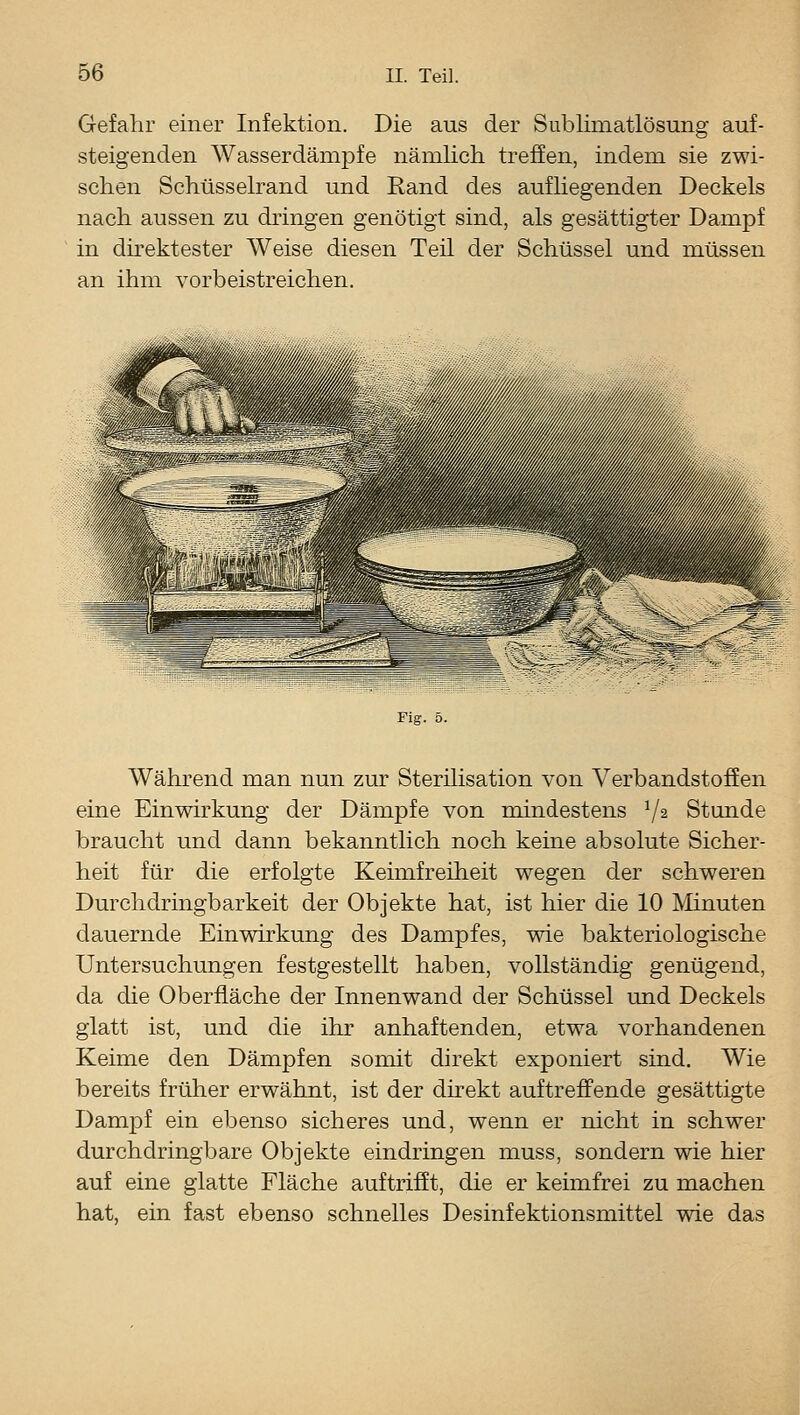 Gefahr einer Infektion. Die aus der Subliniatlösung auf- steigenden Wasserdämpfe nämlich treffen, indem sie zwi- schen Schüsseh^and und Rand des aufUegenden Deckels nach aussen zu dringen genötigt sind, als gesättigter Dampf in dü^ektester Weise diesen Teil der Schüssel und müssen an ihm vorbeistreichen. Fig. 5. Während man nun zur Sterilisation von Verbandstoffen eine Einwirkung der Dämpfe von mindestens V^ Stunde braucht und dann bekanntlich noch keine absolute Sicher- heit für die erfolgte Keimfreiheit wegen der schweren Durchdringbarkeit der Objekte hat, ist hier die 10 Minuten dauernde Einwirkung des Dampfes, wie bakteriologische Untersuchungen festgestellt haben, vollständig genügend, da die Oberfläche der Innenwand der Schüssel und Deckels glatt ist, und die ihr anhaftenden, etwa vorhandenen Keime den Dämpfen somit direkt exponiert sind. Wie bereits früher erwähnt, ist der dn-ekt auftreffende gesättigte Dampf ein ebenso sicheres und, wenn er nicht in schwer durchdringbare Objekte eindringen muss, sondern wie hier auf eine glatte Fläche auftrifft, die er keimfrei zu machen hat, ein fast ebenso schnelles Desinfektionsmittel wie das