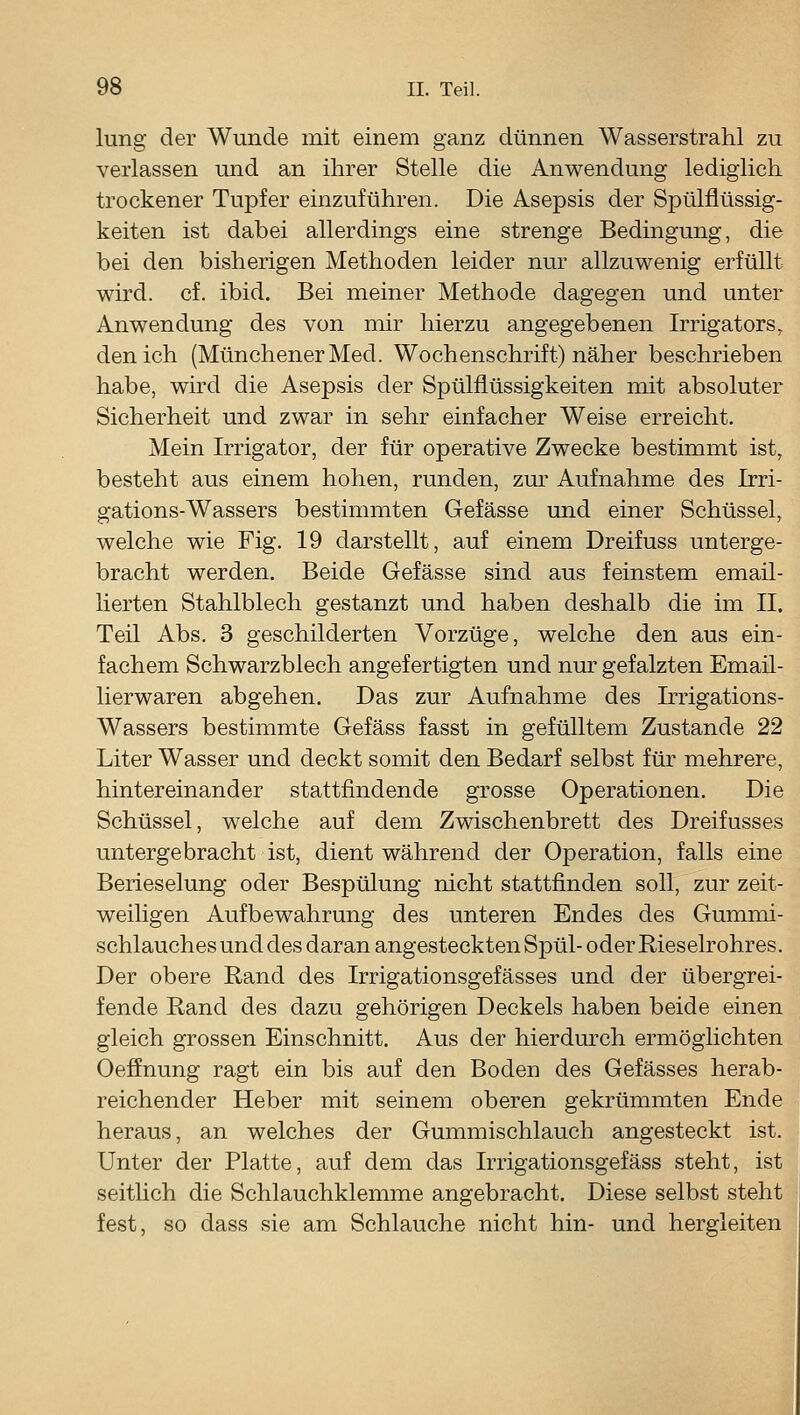 lung der Wunde mit einem ganz dünnen Wasserstrahl zu verlassen und an ihrer Stelle die Anwendung lediglich trockener Tupfer einzuführen. Die Asepsis der Spülflüssig- keiten ist dabei allerdings eine strenge Bedingung, die bei den bisherigen Methoden leider nur allzuwenig erfüllt wird. cf. ibid. Bei meiner Methode dagegen und unter Anwendung des von mir hierzu angegebenen Irrigators, den ich (Münchener Med. Wochenschrift) näher beschrieben habe, wird die Asepsis der Spülflüssigkeiten mit absoluter Sicherheit und zwar in sehr einfacher Weise erreicht. Mein Irrigator, der für operative Zwecke bestimmt ist, besteht aus einem hohen, runden, zur Aufnahme des Irri- gations-Wassers bestimmten Gefässe und einer Schüssel, welche wie Fig. 19 darstellt, auf einem Dreifuss unterge- bracht werden. Beide Gefässe sind aus feinstem email- lierten Stahlblech gestanzt und haben deshalb die im II. Teil Abs. 3 geschilderten Vorzüge, welche den aus ein- fachem Schwarzblech angefertigten und nur gefalzten Email- lierwaren abgehen. Das zur Aufnahme des Irrigations- Wassers bestimmte Gefäss fasst in gefülltem Zustande 22 Liter Wasser und deckt somit den Bedarf selbst für mehrere, hintereinander stattfindende grosse Operationen. Die Schüssel, welche auf dem Zwischenbrett des Dreifusses untergebracht ist, dient während der Operation, falls eine Berieselung oder Bespülung nicht stattfinden soll, zur zeit- weiligen Aufbewahrung des unteren Endes des Gummi- schlauches und des daran angesteckten Spül- oder Rieselrohres. Der obere Rand des Irrigationsgefässes und der übergrei- fende Rand des dazu gehörigen Deckels haben beide einen gleich grossen Einschnitt. Aus der hierdurch ermöglichten Oeffnung ragt ein bis auf den Boden des Gefässes herab- reichender Heber mit seinem oberen gekrümmten Ende heraus, an welches der Gummischlauch angesteckt ist. Unter der Platte, auf dem das Irrigationsgefäss steht, ist seitlich die Schlauchklemme angebracht. Diese selbst steht fest, so dass sie am Schlauche nicht hin- und hergleiten