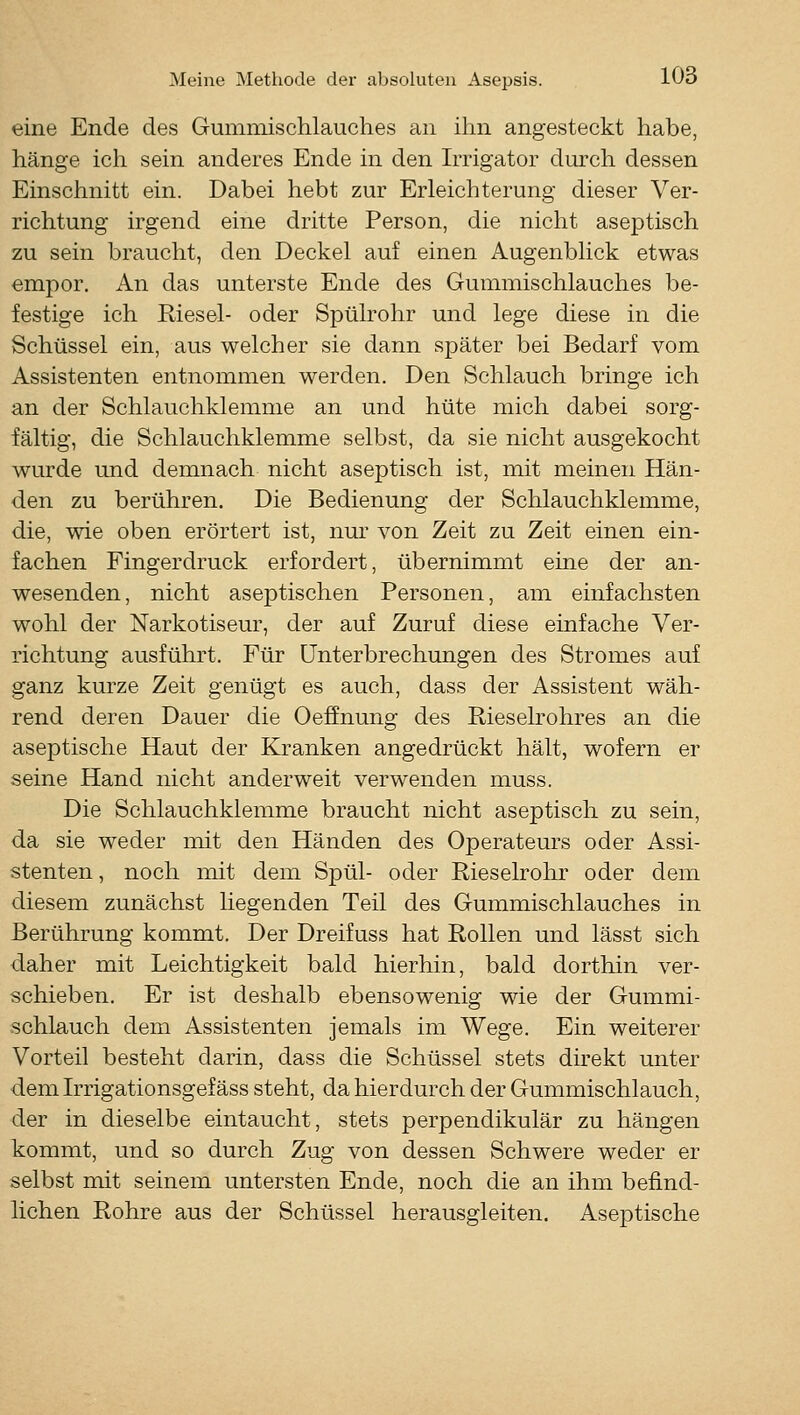 eine Ende des Gummischlauches an ihn angesteckt habe, hänge ich sein anderes Ende in den Irrigator durch dessen Einschnitt ein. Dabei hebt zur Erleichterung dieser Ver- richtung irgend eine dritte Person, die nicht aseptisch zu sein braucht, den Deckel auf einen Augenblick etwas empor. An das unterste Ende des Gummischlauches be- festige ich Riesel- oder Spülrohr und lege diese in die Schüssel ein, aus welcher sie dann später bei Bedarf vom Assistenten entnommen werden. Den Schlauch bringe ich an der Schlauchklemme an und hüte mich dabei sorg- fältig, die Schlauchklemme selbst, da sie nicht ausgekocht wurde imd demnach nicht aseptisch ist, mit meinen Hän- den zu berühren. Die Bedienung der Schlauchklemme, die, wie oben erörtert ist, nur von Zeit zu Zeit einen ein- fachen Fingerdruck erfordert, übernimmt eine der an- wesenden, nicht aseptischen Personen, am einfachsten wohl der Narkotiseur, der auf Zuruf diese einfache Ver- richtung ausführt. Für Unterbrechungen des Stromes auf ganz kurze Zeit genügt es auch, dass der Assistent wäh- rend deren Dauer die Oeffnung des Riesekohres an die aseptische Haut der Kranken angedrückt hält, wofern er seine Hand nicht anderweit verwenden muss. Die Schlauchklemme braucht nicht aseptisch zu sein, da sie weder mit den Händen des Operateurs oder Assi- stenten , noch mit dem Spül- oder Rieselrohr oder dem diesem zunächst liegenden Teil des Gummischlauches in Berührung kommt. Der Dreifuss hat Rollen und lässt sich daher mit Leichtigkeit bald hierhin, bald dorthin ver- schieben. Er ist deshalb ebensowenig wie der Gummi- schlauch dem Assistenten jemals im Wege. Ein weiterer Vorteil besteht darin, dass die Schüssel stets direkt unter dem Irrigationsgefäss steht, da hierdurch der Gummischlauch, der in dieselbe eintaucht, stets perpendikulär zu hängen kommt, und so durch Zug von dessen Schwere weder er selbst mit seinem untersten Ende, noch die an ihm befind- lichen Rohre aus der Schüssel herausgleiten. Aseptische