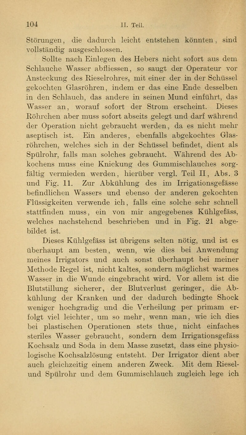 Störungen, die dadurch leicht entstehen könnten. sind vollständig ausgeschlossen. Sollte nach Einlegen des Hebers nicht sofort aus dem Schlauche Wasser abfliessen, so saugt der Operateur' vor Ansteckung des Rieselrohres, mit einer der in der Schüssel gekochten Glasröhren, indem er das eine Ende desselben in den Schlauch, das andere in seinen Mund einführt, das Wasser an, worauf sofort der Strom erscheint. Dieses Röhrchen aber muss sofort abseits gelegt und darf während der Operation nicht gebraucht werden, da es nicht mehr aseptisch ist. Ein anderes, ebenfalls abgekochtes Glas- röhrchen, welches sich in der Schüssel befindet, dient als Spülrohr, falls man solches gebraucht. Während des Ab- kochens muss eine Knickung des Gmnmischlauches sorg- fältig vermieden werden, hierüber vergl. Teil II, Abs. 3 und Fig. 11. Zur Abkühlung des im Irrigationsgefässe befindlichen Wassers und ebenso der anderen gekochten Flüssigkeiten verwende ich, falls eine solche sehr schnell stattfinden muss, ein von mh angegebenes Kühlgefäss, welches nachstehend beschrieben und in Fig. 21 abge- bildet ist. Dieses Kühlgefäss ist übrigens selten nötig, und ist es überhaupt am besten, wenn, wie dies bei Anwendung meines Irrigators und auch sonst überhaupt bei meiner Methode Regel ist, nicht kaltes, sondern möglichst warmes Wasser in die Wunde eingebracht mrd. Vor allem ist die Blutstillung sicherer, der Blutverlust geringer, die Ab- kühlung der Kranken und der dadurch bedingte Shock weniger hochgradig und die Verheilung per primam er- folgt ^iel leichter, um so mehr, wenn man, vde ich dies bei plastischen Operationen stets thue, nicht einfaches steriles Wasser gebraucht, sondern dem Irrigationsgefäss Kochsalz und Soda in dem Masse zusetzt, dass eine physio- logische Kochsalzlösung entsteht. Der Irrigator dient aber auch gleichzeitig einem anderen Zweck. Mit dem Riesel- und Spülrohr und dem Gummischlauch zugleich lege ich