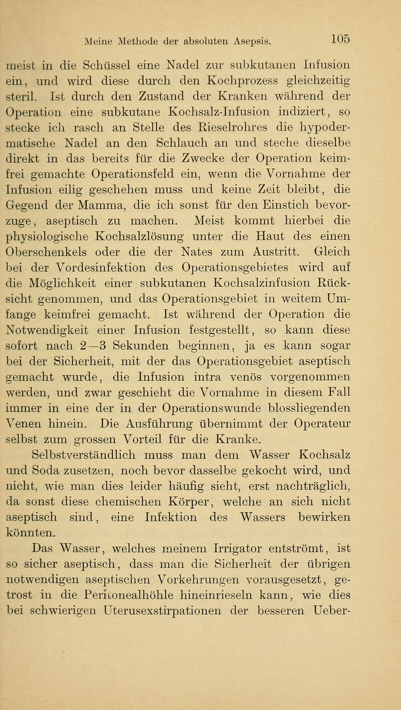 meist in die Schüssel eine Nadel zur subkutanen Infusion ein, und wird diese durch den Kochprozess gleichzeitig steril. Ist durch den Zustand der Kranken während der Operation eine subkutane Kochsalz-Infusion indiziert, so stecke ich rasch an Stelle des Rieselrohres die hypoder- matische Nadel an den Schlauch an und steche dieselbe direkt in das bereits für die Zwecke der Operation keim- frei gemachte Operationsfeld ein, wenn die Vornahme der Infusion eilig geschehen muss und keine Zeit bleibt, die Gegend der Mamma, die ich sonst für den Einstich bevor- zuge, aseptisch zu machen. Meist kommt hierbei die physiologische Kochsalzlösung unter die Haut des einen Oberschenkels oder die der Nates zum Austritt. Gleich bei der Vordesinfektion des Operationsgebietes wird auf die Möglichkeit einer subkutanen Kochsalzinfusion Rück- sicht genommen, und das Operationsgebiet in weitem Um- fange keimfrei gemacht. Ist während der Operation die Notwendigkeit einer Infusion festgestellt, so kann diese sofort nach 2—3 Sekunden beginnen, ja es kann sogar bei der Sicherheit, mit der das Operationsgebiet aseptisch gemacht wurde, die Infusion intra venös vorgenommen werden, und zwar geschieht die Vornahme in diesem Fall immer in eine der in der Operationswunde biossliegenden Venen hinein. Die Ausführung übernimmt der Operateur selbst zum grossen Vorteil für die Kranke. Selbstverständlich muss man dem Wasser Kochsalz und Soda zusetzen, noch bevor dasselbe gekocht wird, und nicht, wie man dies leider häufig sieht, erst nachträglich, da sonst diese chemischen Körper, welche an sich nicht aseptisch sind, eine Infektion des Wassers bewirken könnten. Das Wasser, welches meinem Irrigator entströmt, ist so sicher aseptisch, dass man die Sicherheit der übrigen notwendigen aseptischen Vorkehrungen vorausgesetzt, ge- trost in die Periconealhöhle hineinrieseln kann, wie dies bei schwierigen Uterusexstirpationen der besseren Ueber-