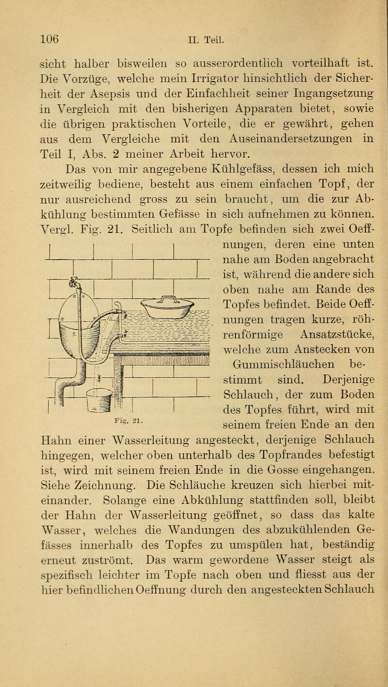 sieht halber bisweilen so ausserordentlich vorteilhaft ist. Die Vorzüge, welche mein Irrigator liinsichtlich der Sicher- heit der Asepsis und der Einfachheit seiner Ingangsetzung in Vergleich mit den bisherigen Apparaten bietet, sowie die übrigen praktischen Vorteile, die er gewährt, gehen aus dem Vergleiche mit den Auseinandersetzungen in Teil I, Abs. 2 meiner Arbeit hervor. Das von mir angegebene Kühlgefäss, dessen ich mich zeitweihg bediene, besteht aus einem einfachen Topf, der nur ausreichend gross zu sein braucht, um die zur Ab- kühlung bestimmten Gefässe in sich aufnehmen zu können. Vergi. Fig. 21. Seithch am Topfe befinden sich zwei Oefi- nungen, deren eine unten nahe am Boden angebracht ist, während die andere sich oben nahe am Rande des Topfes befindet. Beide Oefi- nungen tragen kurze, röh- renförmige Ansatzstücke, welche zum Anstecken von Gummischläuchen be- stimmt sind. Derjenige Schlauch, der zum Boden des Topfes führt, wird mit seinem freien Ende an den Hahn einer Wasserleitung angesteckt, derjenige Schlauch hingegen, welcher oben unterhalb des Topfrandes befestigt ist, wird mit seinem freien Ende in die Gosse eingehangen. Siehe Zeichnung. Die Schläuche kreuzen sich hierbei mit- einander. Solange eine Abkühlung stattfinden soll, bleibt der Hahn der Wasserleitung geöffnet, so dass das kalte Wasser, welches die Wandungen des abzukühlenden Ge- fässes innerhalb des Topfes zu umspülen hat, beständig erneut zuströmt. Das warm gewordene Wasser steigt als spezifisch leichter im TojDfe nach oben und fliesst aus der hier befindlichen Oeffnung durch den angesteckten Schlauch Fig. 21.
