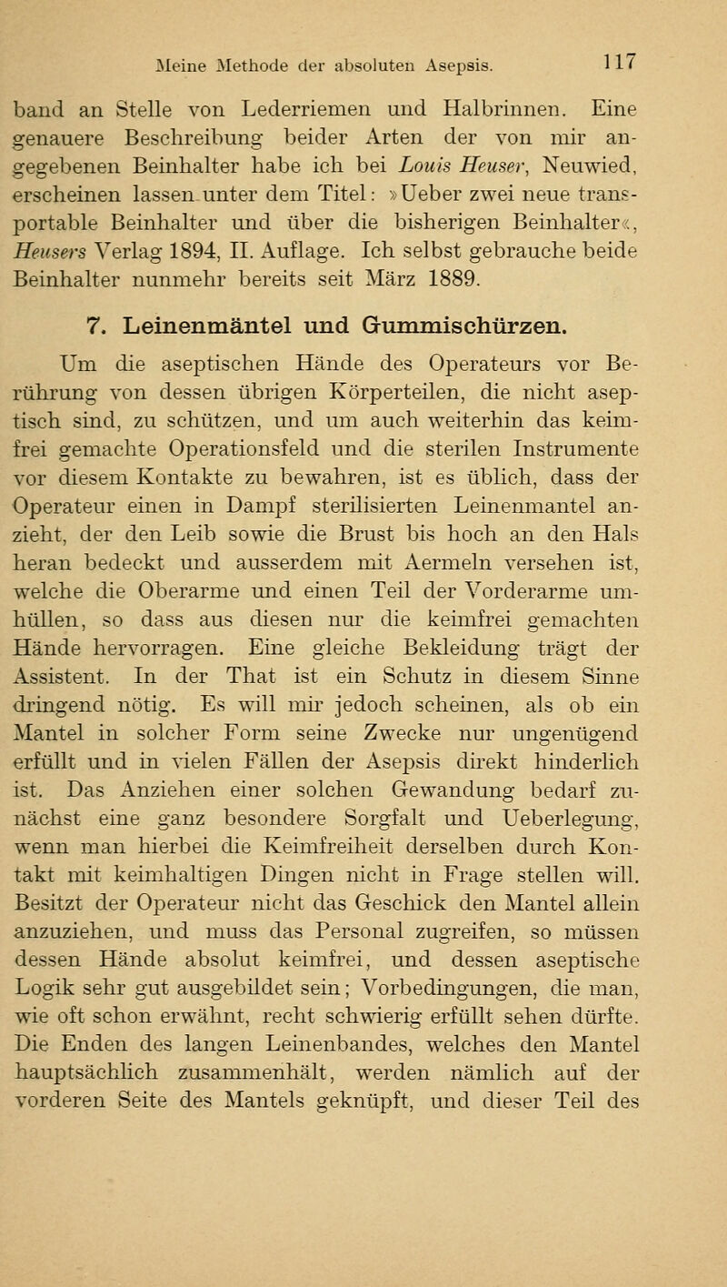 band an Stelle von Lederriemen und Halbrinnen. Eine genauere Beschreibung beider Arten der von mir an- gegebenen Beinhalter habe ich bei Louis Heuser, Neuwied, erscheinen lassen unter dem Titel: »Ueber zwei neue trans- portable Beinhalter und über die bisherigen Beinhalter«, Heusers Verlag 1894, II. Auflage. Ich selbst gebrauche beide Beinhalter nunmehr bereits seit März 1889. 7. Leinenmäntel und Gummischürzen. Um die aseptischen Hände des Operateurs vor Be- rührung von dessen übrigen Körperteilen, die nicht asep- tisch sind, zu schützen, und um auch weiterhin das keim- frei gemachte Operationsfeld und die sterilen Instrumente vor diesem Kontakte zu bewahren, ist es üblich, dass der Operateur einen in Dampf sterilisierten Leinenmantel an- zieht, der den Leib sowie die Brust bis hoch an den Hals heran bedeckt und ausserdem mit Aermeln versehen ist, welche die Oberarme und einen Teil der Vorderarme um- hüllen, so dass aus diesen nur die keimfrei gemachten Hände hervorragen. Eine gleiche Bekleidung trägt der Assistent. In der That ist ein Schutz in diesem Sinne dringend nötig. Es will nur jedoch scheinen, als ob ein Mantel in solcher Form seine Zwecke nur ungenügend erfüllt und in fielen Fällen der Asepsis direkt hinderlich ist. Das Anziehen einer solchen Gewandung bedarf zu- nächst eine ganz besondere Sorgfalt und Ueberlegung, wenn man hierbei die Keimfreiheit derselben durch Kon- takt mit keimhaltigen Dingen nicht in Frage stellen will. Besitzt der Operateur nicht das Geschick den Mantel allein anzuziehen, und muss das Personal zugreifen, so müssen dessen Hände absolut keimfrei, und dessen aseptische Logik sehr gut ausgebildet sein; Vorbedingungen, die man, wie oft schon erwähnt, recht schwierig erfüllt sehen dürfte. Die Enden des langen Leinenbandes, welches den Mantel hauptsächlich zusammenhält, werden nämlich auf der vorderen Seite des Mantels geknüpft, und dieser Teil des