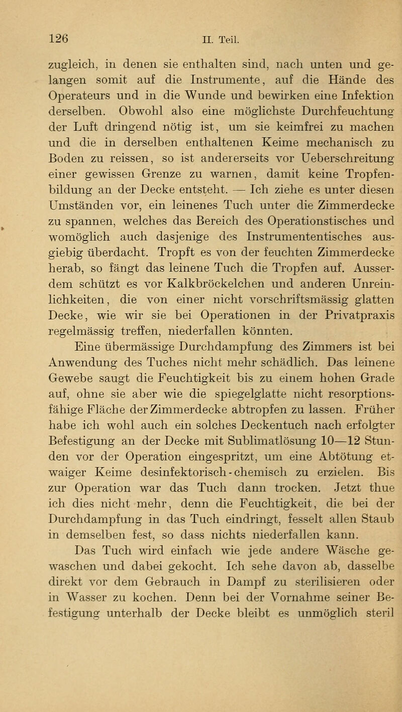 zugleich, in denen sie enthalten sind, nach unten und ge- langen somit auf die Instrumente, auf die Hände des Operateurs und in die Wunde und bewirken eine Infektion derselben. Obwohl also eine möglichste Durchfeuchtung der Luft dringend nötig ist, um sie keimfrei zu machen und die in derselben enthaltenen Keime mechanisch zu Boden zu reissen, so ist andererseits vor Ueberschreitung einer gewissen Grenze zu warnen, damit keine Tropfen- bildung an der Decke entsteht. — Ich ziehe es unter diesen Umständen vor, ein leinenes Tuch unter die Zimmerdecke zu spannen, welches das Bereich des Operationstisches und womöglich auch dasjenige des Instrumententisches aus- giebig überdacht. Tropft es von der feuchten Zimmerdecke herab, so fängt das leinene Tuch die Tropfen auf. Ausser- dem schützt es vor Kalkbröckelchen und anderen Unrein- lichkeiten, die von einer nicht vorschriftsmässig glatten Decke, wie wir sie bei Operationen in der Privatpraxis regelmässig treffen, niederfallen könnten. Eine übermässige Durchdampfung des Zimmers ist bei Anwendung des Tuches nicht mehr schädhch. Das leinene Gewebe saugt die Feuchtigkeit bis zu einem hohen Grade auf, ohne sie aber wie die spiegelglatte nicht resorptions- fähige Fläche der Zimmerdecke abtropfen zu lassen. Früher habe ich wohl auch ein solches Deckentuch nach erfolgter Befestigung an der Decke mit Sublimatlösung 10—12 Stun- den vor der Operation eingespritzt, um eine Abtötung et- waiger Keime desinfektorisch - chemisch zu erzielen. Bis zur Operation war das Tuch dann trocken. Jetzt thue ich dies nicht mehr, denn die Feuchtigkeit, die bei der Durchdampfung in das Tuch eindringt, fesselt allen Staub in demselben fest, so dass nichts niederfallen kann. Das Tuch wird einfach wie jede andere Wäsche ge- waschen und dabei gekocht. Ich sehe davon ab, dasselbe direkt vor dem Gebrauch in Dampf zu sterilisieren oder in Wasser zu kochen. Denn bei der Vornahme seiner Be- festigung unterhalb der Decke bleibt es unmöglich steril