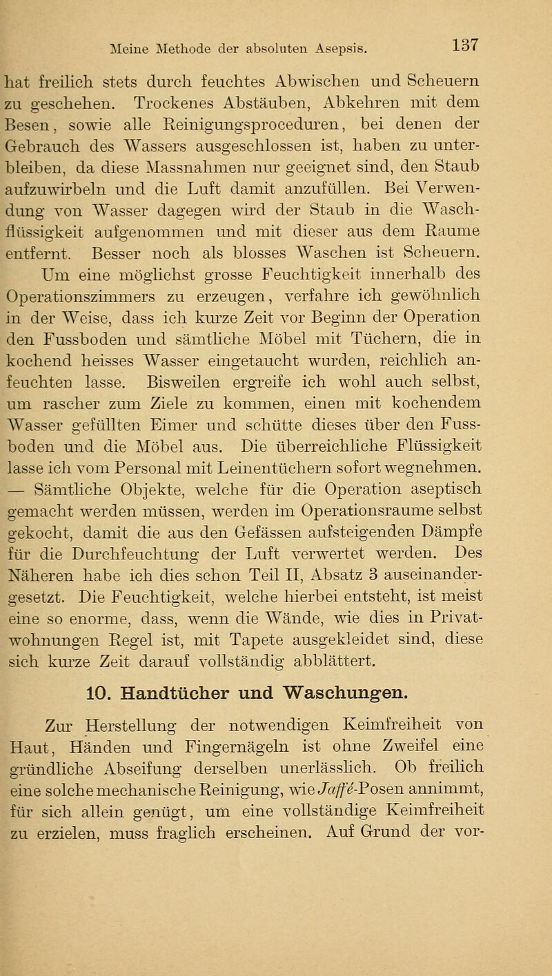 hat freilich stets durch feuchtes Abwischen und Scheuern zu geschehen. Trockenes Abstäuben, Abkehren mit dem Besen, sowie alle Reinigungsproceduren, bei denen der Gebrauch des Wassers ausgeschlossen ist, haben zu unter- bleiben, da diese Massnahmen nur geeignet sind, den Staub aufzuwhbeln und die Luft damit anzufüllen. Bei Verwen- dung von Wasser dagegen wird der Staub in die Wasch- flüssigkeit aufgenommen und mit dieser aus dem Räume entfernt. Besser noch als blosses Waschen ist Scheuern. Um eine möglichst grosse Feuchtigkeit innerhalb des Operationszimmers zu erzeugen, verfahre ich gewöhnlich in der Weise, dass ich kurze Zeit vor Beginn der Operation den Fussboden und sämthche Möbel mit Tüchern, die in kochend heisses Wasser eingetaucht wurden, reichlich an- feuchten lasse. Bisweilen ergreife ich wohl auch selbst, um rascher zum Ziele zu kommen, einen niit kochendem Wasser gefüllten Eimer und schütte dieses über den Fuss- boden und die Möbel aus. Die überreichliche Flüssigkeit lasse ich vom Personal mit Leinentüchern sofort wegnehmen. — Sämthche Objekte, welche für die Operation aseptisch gemacht werden müssen, werden im Operationsraume selbst gekocht, damit die aus den Gefässen aufsteigenden Dämpfe für die Durchfeuchtung der Luft verwertet werden. Des Näheren habe ich dies schon Teil II, Absatz 3 auseinander- gesetzt. Die Feuchtigkeit, welche hierbei entsteht, ist meist eine so enorme, dass, wenn die Wände, wie dies in Privat- wohnungen Regel ist, mit Tapete ausgekleidet sind, diese sich kurze Zeit darauf vollständig abblättert. 10. Handtücher und Waschungen. Zur Herstellung der notwendigen Keimfreiheit von Haut, Händen und Fingernägeln ist ohne Zw^eifel eine gründliche Abseifung derselben unerlässhch. Ob freilich eine solche mechanische Reinigung, wie Ja/fe-Posen annimmt, für sich allein genügt, um eine vollständige Keimfreiheit zu erzielen, muss fraghch erscheinen. Auf Grund der vor-