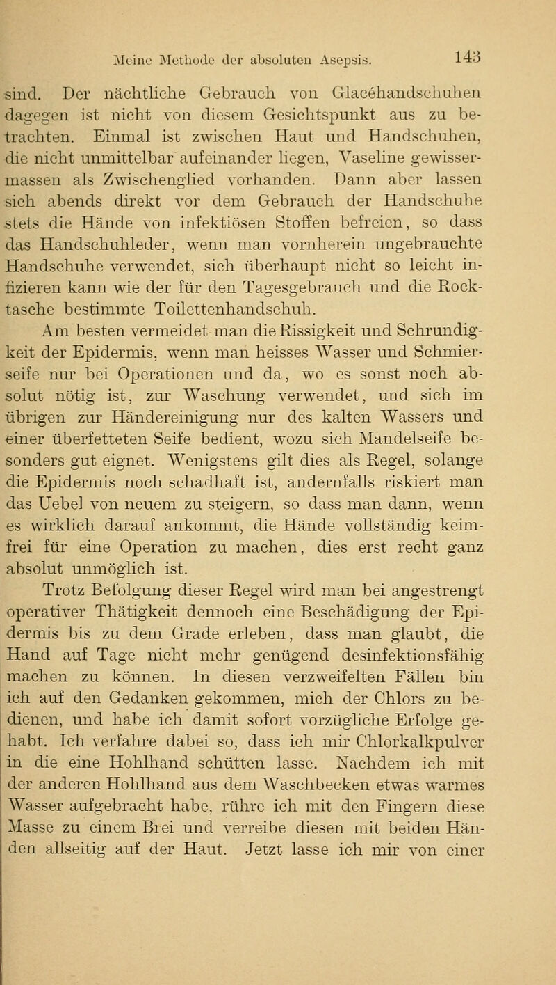 sind. Der nächtliche Gebrauch von Glacehandschuhen dagegen ist nicht von diesem Gesichtspunkt aus zu be- trachten. Einmal ist zwischen Haut und Handschuhen, die nicht unmittelbar aufeinander liegen, Vaseline gewisser- massen als Zwischenglied vorhanden. Dann aber lassen sich abends direkt vor dem Gebrauch der Handschuhe stets die Hände von infektiösen Stoffen befreien, so dass das Handschuhleder, wenn man vornherein ungebrauchte Handschuhe verwendet, sich überhaupt nicht so leicht in- fizieren kann wie der für den Tagesgebrauch und die Rock- tasche bestimmte Toilettenhandschuh. Am besten vermeidet man die Rissigkeit und Schrundig- keit der Epidermis, wenn man heisses Wasser und Schmier- seife nur bei Operationen und da, wo es sonst noch ab- solut nötig ist, zur Waschung verwendet, und sich im übrigen zur Händereinigung nur des kalten Wassers und einer überfetteten Seife bedient, wozu sich Mandelseife be- sonders gut eignet. Wenigstens gilt dies als Regel, solange die Epidermis noch schadhaft ist, andernfalls riskiert man das Uebe] von neuem zu steigern, so dass man dann, wenn es wirklich darauf ankommt, die Hände vollständig keim- frei für eine Operation zu machen, dies erst recht ganz absolut unmöglich ist. Trotz Befolgung dieser Regel wird man bei angestrengt operativer Thätigkeit dennoch eine Beschädigung der Epi- dermis bis zu dem Grade erleben, dass man glaubt, die Hand auf Tage nicht mehr genügend desinfektionsfähig machen zu können. In diesen verzweifelten Fällen bin ich auf den Gedanken gekommen, mich der Chlors zu be- dienen, und habe ich damit sofort vorzüghche Erfolge ge- habt. Ich verfahre dabei so, dass ich mir Chlorkalkpulver in die eine Hohlhand schütten lasse. Nachdem ich mit der anderen Hohlhand aus dem Waschbecken etwas warmes Wasser aufgebracht habe, rühre ich mit den Fingern diese Masse zu einem Biei und verreibe diesen mit beiden Hän- den allseitig auf der Haut. Jetzt lasse ich mir von einer