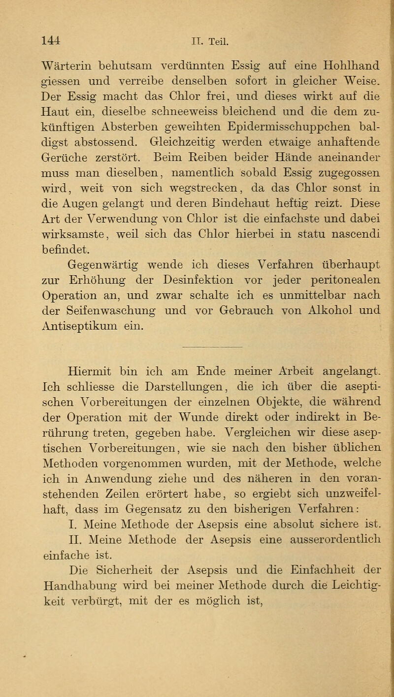 Wärterin behutsam verdünnten Essig auf eine Hohlhand giessen und verreibe denselben sofort in gleicher Weise. Der Essig macht das Chlor frei, und dieses wirkt auf die Haut ein, dieselbe schneeweiss bleichend und die dem zu- künftigen Absterben geweihten Epidermisschuppchen bal- digst abstossend. Gleichzeitig werden etwaige anhaftende Gerüche zerstört. Beim Reiben beider Hände aneinander muss man dieselben, namenthch sobald Essig zugegossen wird, weit von sich Wegstrecken, da das Chlor sonst in die Augen gelangt mid deren Bindehaut heftig reizt. Diese Art der Verwendung von Chlor ist die einfachste und dabei whksamste, weil sich das Chlor hierbei in statu nascendi befindet. Gegenwärtig wende ich dieses Verfahren überhaupt zur Erhöhung der Desinfektion vor jeder peritonealen Operation an, und zwar schalte ich es unmittelbar nach der Seifenwaschung und vor Gebrauch von Alkohol und Antiseptikum em. Hüermit bin ich am Ende meiner Arbeit angelangt. Ich schliesse die Darstellungen, die ich über die asepti- schen Vorbereitungen der einzelnen Objekte, die während der Operation mit der Wunde direkt oder indirekt in Be- rührung treten, gegeben habe. Vergleichen wh diese asep- tischen Vorbereitungen, wie sie nach den bisher übhchen Methoden vorgenommen wurden, mit der Methode, welche ich in Anwendung ziehe und des näheren in den voran- stehenden Zeilen erörtert habe, so ergiebt sich unzweifel- haft, dass im Gegensatz zu den bisherigen Verfahren: I. Meine Methode der Asepsis eine absolut sichere ist. n. Meine Methode der Asepsis eine ausserordenthch einfache ist. Die Sicherheit der Asepsis und die Einfachheit der Handhabung wird bei meiner Methode dm'ch die Leichtig- keit verbürgt, mit der es möglich ist,