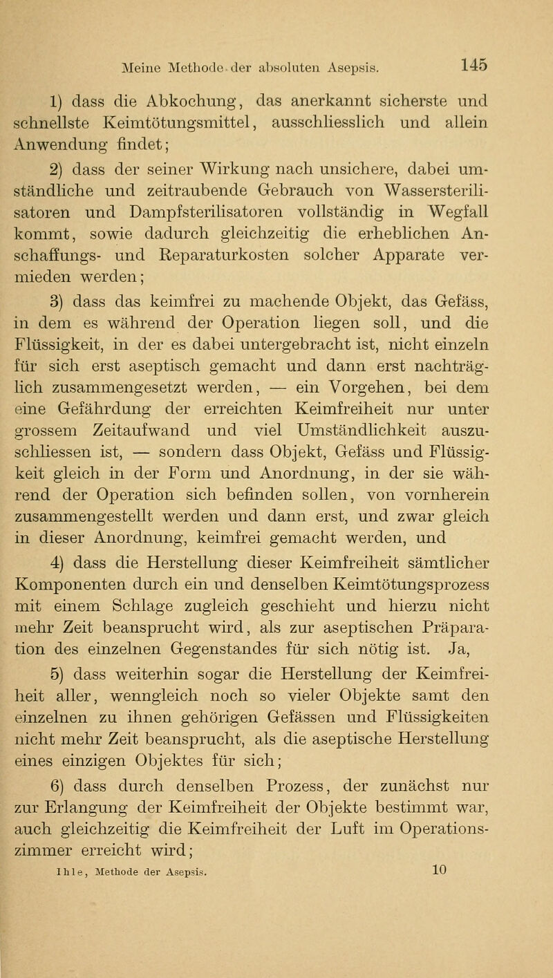 1) dass die Abkochung, das anerkannt sicherste und schnellste Keimtötungsmittel, ausschliesslich und allein Anwendung findet; 2) dass der seiner Wirkung nach unsichere, dabei um- ständliche und zeitraubende Gebrauch von Wassersterili- satoren und Dampfsteriüsatoren vollständig in Wegfall kommt, sowie dadurch gleichzeitig die erheblichen An- schaffungs- und Reparaturkosten solcher Apparate ver- mieden werden; 3) dass das keimfrei zu machende Objekt, das Gefäss, in dem es während der Operation liegen soll, und die Flüssigkeit, in der es dabei untergebracht ist, nicht einzeln für sich erst aseptisch gemacht und dann erst nachträg- lich zusammengesetzt werden, — ein Vorgehen, bei dem eine Gefährdung der erreichten Keimfreiheit nur unter grossem Zeitaufwand und viel Umständlichkeit auszu- schHessen ist, — sondern dass Objekt, Gefäss und Flüssig- keit gleich in der Form und Anordnung, in der sie wäh- rend der Operation sich befinden sollen, von vornherein zusammengestellt werden und dann erst, und zwar gleich in dieser Anordnung, keimfrei gemacht werden, und 4) dass die Herstellung dieser Keimfreiheit sämtlicher Komponenten dmxh ein und denselben Keimtötungsprozess mit einem Schlage zugleich geschieht und hierzu nicht mehr Zeit beansprucht wird, als zur aseptischen Präpara- tion des einzelnen Gegenstandes für sich nötig ist. Ja, 5) dass weiterhin sogar die Herstellung der Keimfrei- heit aller, wenngleich noch so vieler Objekte samt den einzelnen zu ihnen gehörigen Gefässen und Flüssigkeiten nicht mehr Zeit beansprucht, als die aseptische Herstellung eines einzigen Objektes für sich; 6) dass durch denselben Prozess, der zunächst nur zur Erlangung der Keimfreiheit der Objekte bestimmt war, auch gleichzeitig die Keimfreiheit der Luft im Operations- zimmer erreicht wird;