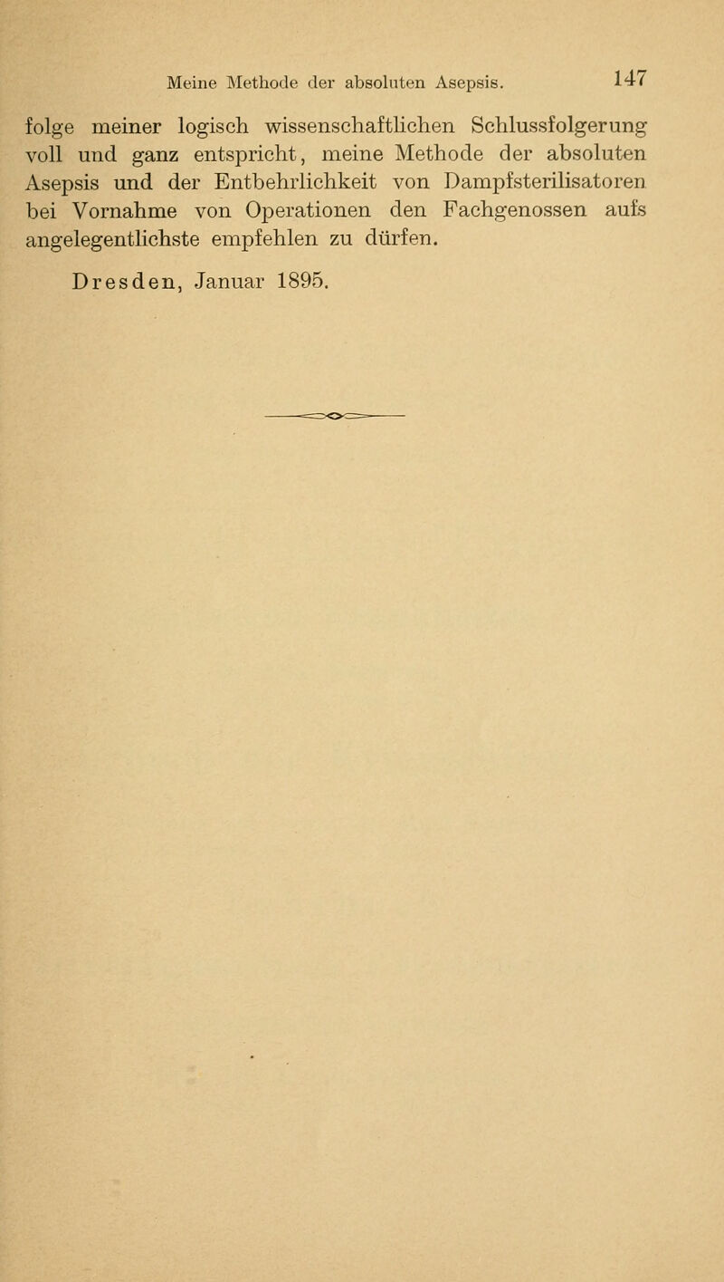 folge meiner logisch wissenschaftlichen Schlussfolgerung voll und ganz entspricht, meine Methode der absoluten Asepsis und der Entbehrlichkeit von Dampfsterilisatoren bei Vornahme von Operationen den Fachgenossen aufs angelegentlichste empfehlen zu dürfen. Dresden, Januar 1895.