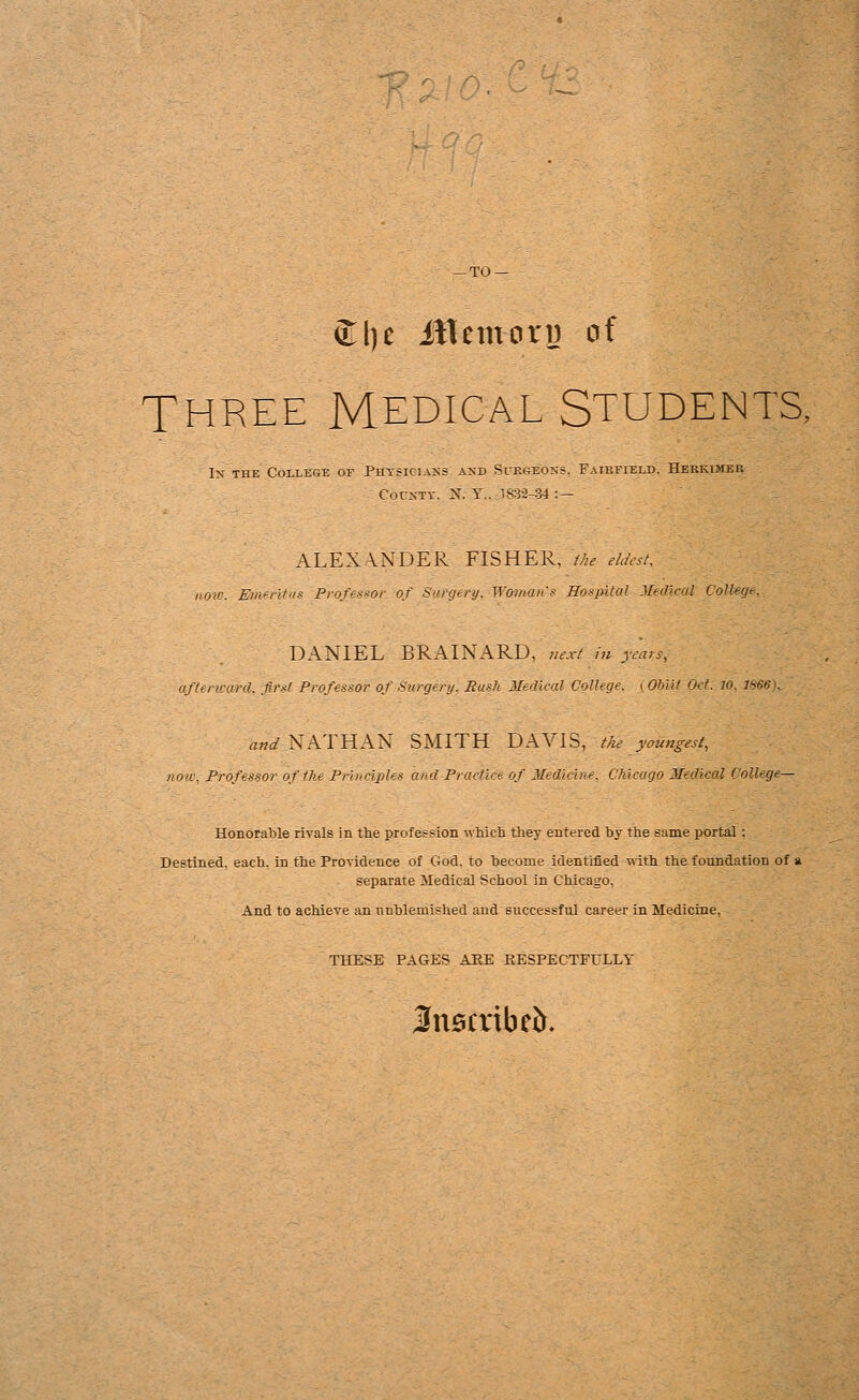 — TO — £l)e itUmoru of THREE MEDICAL STUDENTS, 1st the College of Physicians and Surgeons. Faikfield. Hebkimer County. N. Y.. 1832-34 : — ALEXANDER FISHER, the eldest, now. Emertfus Professor of Sargtry. Woman-s Hospital Medical College. DANIEL BRAINARD, next in years, afterward, .first Professor of Surgery. Push Medical College, i Obiit Oct. 10. 1866). and NATHAN SMITH DAVIS, the youngest, now, Professor of the Principles and Practice of Medicine. Chicago Medical UoUege— Honorable rivals in the profession which they entered by the same portal: Destined, each, in the Providence of God. to become identified with the foundation of a separate Medical School in Chicago, And to achieve an unblemished and successful career in Medicine, THESE PAGES ARE RESPECTFULLY Snsaibeft.