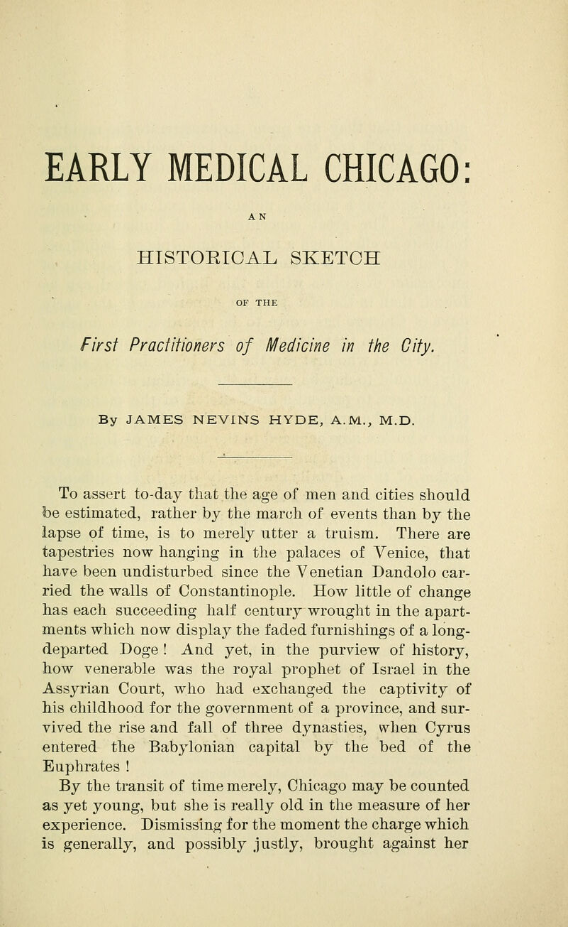 EARLY MEDICAL CHICAGO: HISTORICAL SKETCH First Practitioners of Medicine in the City. By JAMES NEVINS HYDE, A.M., M.D. To assert to-day that the age of men and cities should be estimated, rather by the march of events than by the lapse of time, is to merely utter a truism. There are tapestries now hanging in the palaces of Venice, that have been undisturbed since the Venetian Dandolo car- ried the walls of Constantinople. How little of change has each succeeding half century wrought in the apart- ments which now display the faded furnishings of a long- departed Doge ! And yet, in the purview of history, how venerable was the royal prophet of Israel in the Assyrian Court, who had exchanged the captivity of his childhood for the government of a province, and sur- vived the rise and fall of three dynasties, when Cyrus entered the Babylonian capital by the bed of the Euphrates ! By the transit of time merely, Chicago may be counted as yet young, but she is really old in the measure of her experience. Dismissing for the moment the charge which is generally, and possibly justly, brought against her