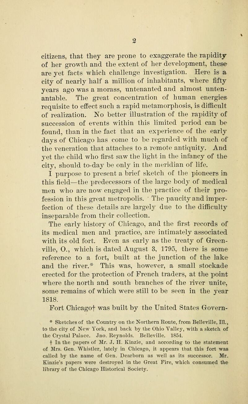 citizens, that they are prone to exaggerate the rapidity of her growth and the extent of her development, these- are yet facts which challenge investigation. Here is a city of nearly half a million of inhabitants, where fifty years ago was a morass, untenanted and almost unten- antable. The great concentration of human energies* requisite to effect such a rapid metamorphosis, is difficult of realization. No better illustration of the rapidity of succession of events within this limited period can be found, than in the fact that an experience of the early days of Chicago has come to be regarded with much of the veneration that attaches to a remote antiquity. And yet the child who first saw the light in the infancy of the city, should to-day be only in the meridian of life. I purpose to present a brief sketch of the pioneers in this field—the predecessors of the large body of medical men who are now engaged in the practice of their pro- fession in this great metropolis. ' The paucity and imper- fection of these details are largely due to the difficulty inseparable from their collection. The early history of Chicago, and the first records of its medical men and practice, are intimately associated with its old fort. Even as early as the treaty of Green- ville, O., which is dated August 3, 1795, there is some reference to a fort, built at the junction of the lake and the river.* This was, however, a small stockade erected for the protection of French traders, at the point where the north and south branches of the river unite, some remains of which were still to be seen in the year 1818. Fort Chicagof was built by the United States Govern- * Sketches of the Country on the Northern Route, from Belleville, 111., to the city of New York, and hack by the Ohio Valley, with a sketch of the Crystal Palace. Jno. Reynolds. Belleville. 1854. f In the papers of Mr. J. H. Kinzie, and according to the statement of Mrs. Gen. Whistler, lately in Chicago, it appears that this fort was called by the name of Gen. Dearborn as well as its successor. Mr. Kinzie's papers were destroyed in the Great Fire, which consumed the library of the Chicago Historical Society.