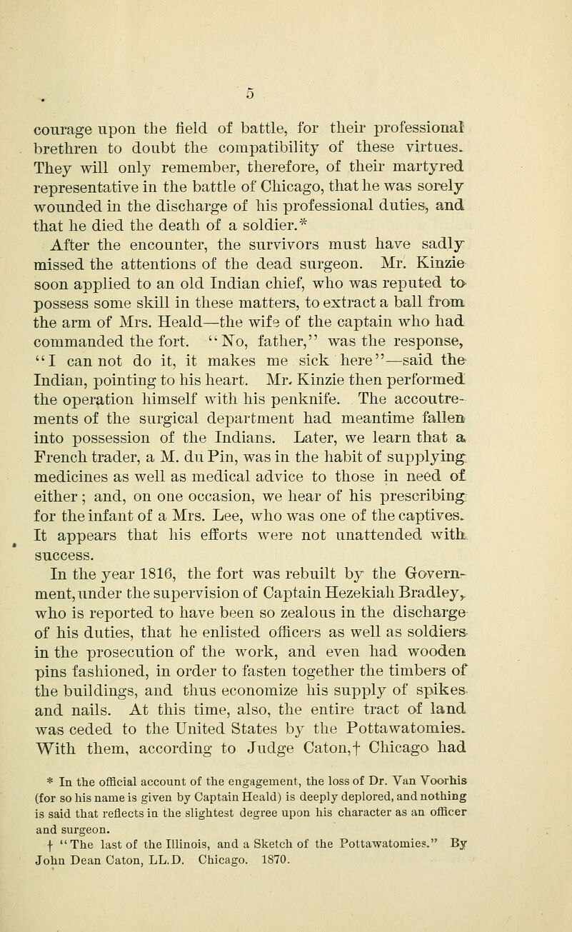 courage upon the field of battle, for their professional brethren to doubt the compatibility of these virtues. They will only remember, therefore, of their martyred representative in the battle of Chicago, that he was sorely wounded in the discharge of his professional duties, and that he died the death of a soldier.* After the encounter, the survivors must have sadly missed the attentions of the dead surgeon. Mr. Kinzie soon applied to an old Indian chief, who was reputed to possess some skill in these matters, to extract a ball from the arm of Mrs. Heald—the wife of the captain who had commanded the fort. No, father, was the response, I cannot do it, it makes me sick here—said the Indian, pointing to his heart. Mr, Kinzie then performed the operation himself with his penknife. The accoutre- ments of the surgical department had meantime fallen into possession of the Indians. Later, we learn that a French trader, a M. du Pin, was in the habit of supplying, medicines as well as medical advice to those in need o£ either; and, on one occasion, we hear of his prescribing for the infant of a Mrs. Lee, who was one of the captives. It appears that his efforts were not unattended with success. In the year 1816, the fort was rebuilt by the Govern- ment, under the supervision of Captain Hezekiah Bradley,, who is reported to have been so zealous in the discharge of his duties, that he enlisted officers as well as soldiers in the prosecution of the work, and even had wooden pins fashioned, in order to fasten together the timbers of the buildings, and thus economize his supply of spikes and nails. At this time, also, the entire tract of land was ceded to the United States by the Pottawatomies. With them, according to Judge Caton,f Chicago had * In the official account of the engagement, the loss of Dr. Van Voorhis (for so his name is given by Captain Heald) is deeply deplored, and nothing is said that reflects in the slightest degree upon his character as an officer and surgeon. f The last of the Illinois, and a Sketch of the Pottawatomies. By John Dean Caton, LL.D. Chicago. 1870.